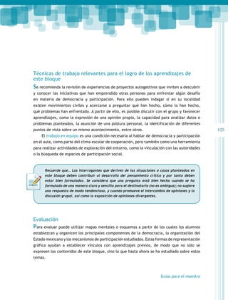 125 
Técnicas de trabajo relevantes para el logro de los aprendizajes de 
este bloque 
Se recomienda la revisión de experiencias de proyectos autogestivos que inviten a descubrir 
y conocer las iniciativas que han emprendido otras personas para enfrentar algún desafío 
en materia de democracia y participación. Para ello pueden indagar si en su localidad 
existen movimientos civiles y acercarse a preguntar qué han hecho, cómo lo han hecho, 
qué problemas han enfrentado. A partir de ello, es posible discutir con el grupo y favorecer 
aprendizajes, como la expresión de una opinión propia, la capacidad para analizar datos o 
problemas planteados, la asunción de una postura personal, la identificación de diferentes 
puntos de vista sobre un mismo acontecimiento, entre otros. 
El trabajo en equipo es una condición necesaria al hablar de democracia y participación 
en el aula, como parte del clima escolar de cooperación, pero también como una herramienta 
para realizar actividades de exploración del entorno, como la vinculación con las autoridades 
o la búsqueda de espacios de participación social. 
Recuerde que… Las interrogantes que deriven de las situaciones o casos planteados en 
este bloque deben contribuir al desarrollo del pensamiento crítico y por tanto deben 
estar bien formuladas. Se considera que una pregunta está bien hecha cuando se ha 
formulado de una manera clara y sencilla para el destinatario (no es ambigua); no sugiere 
una respuesta de modo tendencioso, y cuando promueve el intercambio de opiniones y la 
discusión grupal, así como la exposición de opiniones divergentes. 
Evaluación 
Para evaluar puede utilizar mapas mentales o esquemas a partir de los cuales los alumnos 
establezcan y organicen los principales componentes de la democracia, la organización del 
Estado mexicano y los mecanismos de participación estudiados. Estas formas de representación 
gráfica ayudan a establecer vínculos con aprendizajes previos, de modo que no sólo se 
expresen los contenidos de este bloque, sino lo que hasta ahora se ha estudiado sobre estos 
temas. 
Guías para el maestro 
 