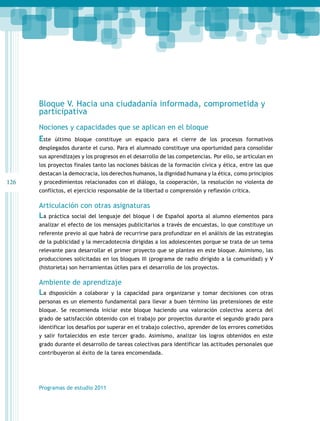 126 
Bloque V. Hacia una ciudadanía informada, comprometida y 
participativa 
Nociones y capacidades que se aplican en el bloque 
Este último bloque constituye un espacio para el cierre de los procesos formativos 
desplegados durante el curso. Para el alumnado constituye una oportunidad para consolidar 
sus aprendizajes y los progresos en el desarrollo de las competencias. Por ello, se articulan en 
los proyectos finales tanto las nociones básicas de la formación cívica y ética, entre las que 
destacan la democracia, los derechos humanos, la dignidad humana y la ética, como principios 
y procedimientos relacionados con el diálogo, la cooperación, la resolución no violenta de 
conflictos, el ejercicio responsable de la libertad o comprensión y reflexión crítica. 
Articulación con otras asignaturas 
La práctica social del lenguaje del bloque I de Español aporta al alumno elementos para 
analizar el efecto de los mensajes publicitarios a través de encuestas, lo que constituye un 
referente previo al que habrá de recurrirse para profundizar en el análisis de las estrategias 
de la publicidad y la mercadotecnia dirigidas a los adolescentes porque se trata de un tema 
relevante para desarrollar el primer proyecto que se plantea en este bloque. Asimismo, las 
producciones solicitadas en los bloques III (programa de radio dirigido a la comunidad) y V 
(historieta) son herramientas útiles para el desarrollo de los proyectos. 
Ambiente de aprendizaje 
La disposición a colaborar y la capacidad para organizarse y tomar decisiones con otras 
personas es un elemento fundamental para llevar a buen término las pretensiones de este 
bloque. Se recomienda iniciar este bloque haciendo una valoración colectiva acerca del 
grado de satisfacción obtenido con el trabajo por proyectos durante el segundo grado para 
identificar los desafíos por superar en el trabajo colectivo, aprender de los errores cometidos 
y salir fortalecidos en este tercer grado. Asimismo, analizar los logros obtenidos en este 
grado durante el desarrollo de tareas colectivas para identificar las actitudes personales que 
contribuyeron al éxito de la tarea encomendada. 
Programas de estudio 2011 
 
