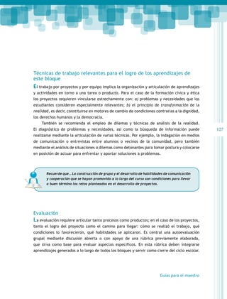 127 
Técnicas de trabajo relevantes para el logro de los aprendizajes de 
este bloque 
El trabajo por proyectos y por equipo implica la organización y articulación de aprendizajes 
y actividades en torno a una tarea o producto. Para el caso de la formación cívica y ética 
los proyectos requieren vincularse estrechamente con: a) problemas y necesidades que los 
estudiantes consideren especialmente relevantes; b) el principio de transformación de la 
realidad, es decir, constituirse en motores de cambio de condiciones contrarias a la dignidad, 
los derechos humanos y la democracia. 
También se recomienda el empleo de dilemas y técnicas de análisis de la realidad. 
El diagnóstico de problemas y necesidades, así como la búsqueda de información puede 
realizarse mediante la articulación de varias técnicas. Por ejemplo, la indagación en medios 
de comunicación o entrevistas entre alumnos o vecinos de la comunidad, pero también 
mediante el análisis de situaciones o dilemas como detonantes para tomar postura y colocarse 
en posición de actuar para enfrentar y aportar soluciones a problemas. 
Recuerde que… La construcción de grupo y el desarrollo de habilidades de comunicación 
y cooperación que se hayan promovido a lo largo del curso son condiciones para llevar 
a buen término los retos planteados en el desarrollo de proyectos. 
Evaluación 
La evaluación requiere articular tanto procesos como productos; en el caso de los proyectos, 
tanto el logro del proyecto como el camino para llegar: cómo se realizó el trabajo, qué 
condiciones lo favorecieron, qué habilidades se aplicaron. Es central una autoevaluación 
grupal mediante discusión abierta o con apoyo de una rúbrica previamente elaborada, 
que sirva como base para evaluar aspectos específicos. En esta rúbrica deben integrarse 
aprendizajes generados a lo largo de todos los bloques y servir como cierre del ciclo escolar. 
Guías para el maestro 
 
