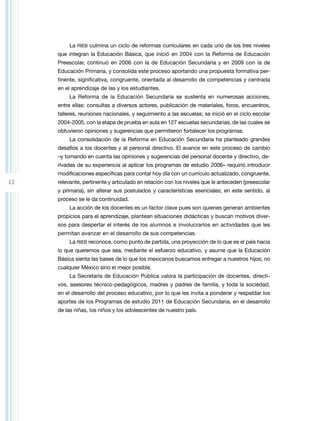 12 
La RIEB culmina un ciclo de reformas curriculares en cada uno de los tres niveles 
que integran la Educación Básica, que inició en 2004 con la Reforma de Educación 
Preescolar, continuó en 2006 con la de Educación Secundaria y en 2009 con la de 
Educación Primaria, y consolida este proceso aportando una propuesta formativa per-tinente, 
significativa, congruente, orientada al desarrollo de competencias y centrada 
en el aprendizaje de las y los estudiantes. 
La Reforma de la Educación Secundaria se sustenta en numerosas acciones, 
entre ellas: consultas a diversos actores, publicación de materiales, foros, encuentros, 
talleres, reuniones nacionales, y seguimiento a las escuelas; se inició en el ciclo escolar 
2004-2005, con la etapa de prueba en aula en 127 escuelas secundarias, de las cuales se 
obtuvieron opiniones y sugerencias que permitieron fortalecer los programas. 
La consolidación de la Reforma en Educación Secundaria ha planteado grandes 
desafíos a los docentes y al personal directivo. El avance en este proceso de cambio 
–y tomando en cuenta las opiniones y sugerencias del personal docente y directivo, de-rivadas 
de su experiencia al aplicar los programas de estudio 2006– requirió introducir 
modificaciones específicas para contar hoy día con un currículo actualizado, congruente, 
relevante, pertinente y articulado en relación con los niveles que le anteceden (preescolar 
y primaria), sin alterar sus postulados y características esenciales; en este sentido, al 
proceso se le da continuidad. 
La acción de los docentes es un factor clave pues son quienes generan ambientes 
propicios para el aprendizaje, plantean situaciones didácticas y buscan motivos diver-sos 
para despertar el interés de los alumnos e involucrarlos en actividades que les 
permitan avanzar en el desarrollo de sus competencias. 
La RIEB reconoce, como punto de partida, una proyección de lo que es el país hacia 
lo que queremos que sea, mediante el esfuerzo educativo, y asume que la Educación 
Básica sienta las bases de lo que los mexicanos buscamos entregar a nuestros hijos; no 
cualquier México sino el mejor posible. 
La Secretaría de Educación Pública valora la participación de docentes, directi-vos, 
asesores técnico-pedagógicos, madres y padres de familia, y toda la sociedad, 
en el desarrollo del proceso educativo, por lo que les invita a ponderar y respaldar los 
aportes de los Programas de estudio 2011 de Educación Secundaria, en el desarrollo 
de las niñas, los niños y los adolescentes de nuestro país. 
 