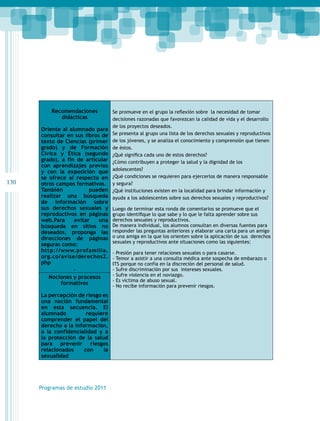 130 
Recomendaciones 
didácticas 
Oriente al alumnado para 
consultar en sus libros de 
texto de Ciencias (primer 
grado) y de Formación 
Cívica y Ética (segundo 
grado), a fin de articular 
con aprendizajes previos 
y con la exposición que 
se ofrece al respecto en 
otros campos formativos. 
También pueden 
realizar una búsqueda 
de información sobre 
sus derechos sexuales y 
reproductivos en páginas 
web.Para evitar una 
búsqueda en sitios no 
deseados, proponga las 
direcciones de páginas 
seguras como: 
http://www.profamilia. 
org.co/avise/derechos2. 
php 
. 
Programas de estudio 2011 
Se promueve en el grupo la reflexión sobre la necesidad de tomar 
decisiones razonadas que favorezcan la calidad de vida y el desarrollo 
de los proyectos deseados. 
Se presenta al grupo una lista de los derechos sexuales y reproductivos 
de los jóvenes, y se analiza el conocimiento y comprensión que tienen 
de éstos. 
¿Qué significa cada uno de estos derechos? 
¿Cómo contribuyen a proteger la salud y la dignidad de los 
adolescentes? 
¿Qué condiciones se requieren para ejercerlos de manera responsable 
y segura? 
¿Qué instituciones existen en la localidad para brindar información y 
ayuda a los adolescentes sobre sus derechos sexuales y reproductivos? 
Luego de terminar esta ronda de comentarios se promueve que el 
grupo identifique lo que sabe y lo que le falta aprender sobre sus 
derechos sexuales y reproductivos. 
De manera individual, los alumnos consultan en diversas fuentes para 
responder las preguntas anteriores y elaborar una carta para un amigo 
o una amiga en la que los orienten sobre la aplicación de sus derechos 
sexuales y reproductivos ante situaciones como las siguientes: 
- Presión para tener relaciones sexuales o para casarse. 
- Temor a asistir a una consulta médica ante sospecha de embarazo o 
ITS porque no confía en la discreción del personal de salud. 
- Sufre discriminación por sus intereses sexuales. 
- Sufre violencia en el noviazgo. 
- Es víctima de abuso sexual. 
- No recibe información para prevenir riesgos. 
Nociones y procesos 
formativos 
La percepción de riesgo es 
una noción fundamental 
en esta secuencia. El 
alumnado requiere 
comprender el papel del 
derecho a la información, 
a la confidencialidad y a 
la protección de la salud 
para prevenir riesgos 
relacionados con la 
sexualidad 
 