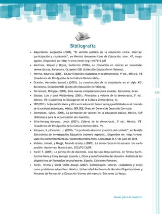133 
Bibliografía 
• Mayordomo, Alejandro (2008), “El sentido político de la educación cívica: libertad, 
participación y ciudadanía”, en Revista Iberoamericana de Educación, núm. 47, mayo-agosto. 
Guías para el maestro 
Disponible en: http://www.rieoei.org/rie47a10.pdf 
• Martínez, Miquel y Hoyos, Guillermo (2006), La formación en valores en sociedades 
democráticas, Barcelona, Octaedro/OEI (Colección Educación en Valores). 
• Merino, Mauricio (2001), La participación ciudadana en la democracia, 4ª ed., México, IFE 
(Cuadernos de Divulgación de la Cultura Democrática). 
• Oraisón, Mercedes (coord.) (2005), La construcción de la ciudadanía en el siglo XXI, 
Barcelona, Octaedro/OEI (Colección Educación en Valores). 
• Perrenoud, Philippe (2007), Diez nuevas competencias para enseñar. Barcelona, Graó. 
• Salazar, Luis y José Woldenberg (2001), Principios y valores de la democracia, 5ª ed., 
México, IFE (Cuadernos de Divulgación de la Cultura Democrática, 1). 
• SEP (2011), La formación cívica y ética en la educación básica: retos y posibilidades en el contexto 
de la sociedad globalizada, México, SEP, SEB, Dirección General de Desarrollo Curricular. 
• Schmelkes, Sylvia (2004), La formación de valores en la educación básica, México, SEP 
(Biblioteca para la actualización del maestro). 
• Silva-Herzog Márquez, Jesús (2001), Esferas de la democracia, 3ª ed., México, IFE, 
(Cuadernos de Divulgación de la Cultura Democrática, 9). 
• Vázquez, V. y Escámez, J. (2010), “La profesión docente y la ética del cuidado”, en Revista 
Electrónica de Investigación Educativa (número especial). Disponible en: http://redie. 
uabc.mx/contenido/NumEsp2/contenidoverdera.html. Consultado el 17 de julio de 2011. 
• Vidales, Ismael, y Maggi, Rolando (comp.) (2007), La democracia en la escuela. Un sueño 
posible. Monterrey, Nuevo León, CECyTE/CAEIP. 
• Yurén T. (2005), La formación de docentes. Una lectura ético-política, en Teresa Yurén, 
Cecilia Navia y Cony Saenger (coords.), Ethos y autoformación del docente. Análisis de los 
dispositivos de formación de profesores, España, Ediciones Pomares. 
• Yurén, Teresa y Sonia Stella Araujo (2007), Calidoscopio: valores, ciudadanía y ethos 
como problemas educativos, México, Universidad Autónoma de Morelos/Organizaciones y 
Procesos de Formación y Educación/Correo del maestro/Ediciones La Vasija. 
 