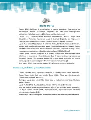 135 
Bibliografía 
• Conapo (2005), Hablemos de sexualidad en la escuela secundaria. Curso general de 
actualización, México, SEP/Conapo. Disponible en: http://www.conapo.gob.mx/ 
publicaciones/SaludReproductiva/2005/hablsexualidad/basicos.pdf 
• Conapo (2007). Educación sexual. Preguntas fundamentales, México, Conapo (Serie 
Educación en Población. Material de apoyo al docente). Disponible en: http://www. 
conapo.gob.mx/index.php?option=com_content&view=article&id=312&Itemid=15 
• López, María Luisa (2002), El placer de cuidarme, México, SEP/Santillana (Libros del Rincón). 
• Morgan, María Isabel (2007), Educación sexual. Preguntas fundamentales, México, Conapo 
(Serie Educación en Población. Material de apoyo al docente). Disponible en: http://www. 
conapo.gob.mx/publicaciones/SaludReproductiva/Epob/07EDUCACION.pdf 
• Oviedo, Teresa, González, Aldegunda et al. (2008), Orientaciones para la prevención de 
adicciones en escuelas de educación básica. Guía de capacitación para profesores de 
secundaria, México, SEP/Programa Nacional de Escuela Segura. Disponible en: http:// 
basica.sep.gob.mx/escuelasegura/pdf/adicciones/guiaorientaciones.pdf 
• Rico, Blanca (2005), La sexualidad, México, SEP/ADN Editores (Libros del Rincón). 
Guías para el maestro 
Democracia, ciudadanía y derechos humanos 
• Casona, Alejandro (2004), Defiende tus derechos, SEP/Uribe y Ferrari (Libros del Rincón). 
• Conde, Silvia, Conde, Gabriela, Canedo, Gloria (2004), Educar para la democracia. 
Ficheros de actividades, México, IFE. 
• Domínguez López, José Luis (2009), Educar para la ciudadanía: materiales didácticos, 
Madrid, Síntesis. 
• López, Nacho (2003), Yo, el ciudadano, México, SEP/FCE (Libros del Rincón). 
• Rico, Olaff (2002), Democracia y participación, México, SEP/Santillana (Libros del Rincón). 
• San Miguel Aguirre, Eduardo (1994), Derechos humanos, legislación nacional y tratados 
internacionales, México, CNDH. 
• Villegas, Reyna (2002), Construyamos la democracia. México, SEP/Santillana (Biblioteca de aula). 
 