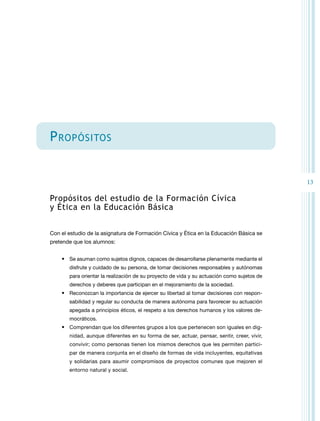 13 
Propósitos 
Propósitos del estudio de la Formación Cívica 
y Ética en la Educación Básica 
Con el estudio de la asignatura de Formación Cívica y Ética en la Educación Básica se 
pretende que los alumnos: 
• Se asuman como sujetos dignos, capaces de desarrollarse plenamente mediante el 
disfrute y cuidado de su persona, de tomar decisiones responsables y autónomas 
para orientar la realización de su proyecto de vida y su actuación como sujetos de 
derechos y deberes que participan en el mejoramiento de la sociedad. 
• Reconozcan la importancia de ejercer su libertad al tomar decisiones con respon-sabilidad 
y regular su conducta de manera autónoma para favorecer su actuación 
apegada a principios éticos, el respeto a los derechos humanos y los valores de-mocráticos. 
• Comprendan que los diferentes grupos a los que pertenecen son iguales en dig-nidad, 
aunque diferentes en su forma de ser, actuar, pensar, sentir, creer, vivir, 
convivir; como personas tienen los mismos derechos que les permiten partici-par 
de manera conjunta en el diseño de formas de vida incluyentes, equitativas 
y solidarias para asumir compromisos de proyectos comunes que mejoren el 
entorno natural y social. 
 