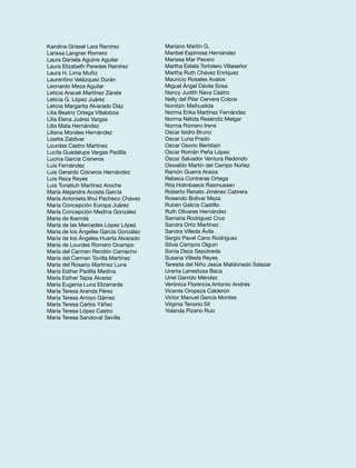 Karolina Grissel Lara Ramírez 
Larissa Langner Romero 
Laura Daniela Aguirre Aguilar 
Laura Elizabeth Paredes Ramírez 
Laura H. Lima Muñiz 
Laurentino Velázquez Durán 
Leonardo Meza Aguilar 
Leticia Araceli Martínez Zárate 
Leticia G. López Juárez 
Leticia Margarita Alvarado Díaz 
Lilia Beatriz Ortega Villalobos 
Lilia Elena Juárez Vargas 
Lilia Mata Hernández 
Liliana Morales Hernández 
Lizette Zaldívar 
Lourdes Castro Martínez 
Lucila Guadalupe Vargas Padilla 
Lucina García Cisneros 
Luis Fernández 
Luis Gerardo Cisneros Hernández 
Luis Reza Reyes 
Luis Tonatiuh Martínez Aroche 
María Alejandra Acosta García 
María Antonieta Ilhui Pacheco Chávez 
María Concepción Europa Juárez 
María Concepción Medina González 
María de Ibarrola 
María de las Mercedes López López 
María de los Ángeles García González 
María de los Ángeles Huerta Alvarado 
María de Lourdes Romero Ocampo 
María del Carmen Rendón Camacho 
María del Carmen Tovilla Martínez 
María del Rosario Martínez Luna 
María Esther Padilla Medina 
María Esther Tapia Álvarez 
María Eugenia Luna Elizarrarás 
María Teresa Aranda Pérez 
María Teresa Arroyo Gámez 
María Teresa Carlos Yáñez 
María Teresa López Castro 
María Teresa Sandoval Sevilla 
Mariano Martín G. 
Maribel Espinosa Hernández 
Marissa Mar Pecero 
Martha Estela Tortolero Villaseñor 
Martha Ruth Chávez Enríquez 
Mauricio Rosales Avalos 
Miguel Ángel Dávila Sosa 
Nancy Judith Nava Castro 
Nelly del Pilar Cervera Cobos 
Nonitzin Maihualida 
Norma Erika Martínez Fernández 
Norma Nélida Reséndiz Melgar 
Norma Romero Irene 
Oscar Isidro Bruno 
Oscar Luna Prado 
Oscar Osorio Beristain 
Oscar Román Peña López 
Óscar Salvador Ventura Redondo 
Oswaldo Martín del Campo Núñez 
Ramón Guerra Araiza 
Rebeca Contreras Ortega 
Rita Holmbaeck Rasmussen 
Roberto Renato Jiménez Cabrera 
Rosendo Bolivar Meza 
Rubén Galicia Castillo 
Ruth Olivares Hernández 
Samaria Rodríguez Cruz 
Sandra Ortiz Martínez 
Sandra Villeda Ávila 
Sergio Pavel Cano Rodríguez 
Silvia Campos Olguín 
Sonia Daza Sepúlveda 
Susana Villeda Reyes 
Teresita del Niño Jesús Maldonado Salazar 
Urania Lanestosa Baca 
Uriel Garrido Méndez 
Verónica Florencia Antonio Andrés 
Vicente Oropeza Calderón 
Víctor Manuel García Montes 
Virginia Tenorio Sil 
Yolanda Pizano Ruiz 

