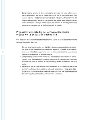 14 
• Comprendan y aprecien la democracia como forma de vida y de gobierno, por 
medio del análisis y práctica de valores y actitudes que se manifiestan en la con-vivencia 
próxima y mediante la comprensión de la estructura y funcionamiento del 
Estado mexicano, para aplicar los mecanismos que regulan la participación demo-crática, 
con apego a las leyes e instituciones, en un marco de respeto y ejercicio de 
los derechos humanos, con un profundo sentido de justicia. 
Propósitos del estudio de la Formación Cívica 
y Ética en la Educación Secundaria 
Con el estudio de la asignatura de Formación Cívica y Ética en la educación secundaria 
se pretende que los alumnos: 
• Se reconozcan como sujetos con dignidad y derechos, capaces de tomar decisio-nes, 
y de asumir compromisos que aseguren el disfrute y cuidado de su persona, 
tanto en su calidad de vida personal como en el bienestar colectivo, encaminados 
hacia la construcción de su proyecto de vida. 
• Comprendan que los derechos humanos y la democracia son el marco de referen-cia 
para tomar decisiones autónomas que enriquezcan la convivencia, el cuestionar 
acciones que violen el derecho de las personas y afecten su ambiente natural y 
social. 
• Reconozcan que las características de la democracia en un Estado de derecho les 
permiten regular sus relaciones con la autoridad, las personas y los grupos, al par-ticipar 
social y políticamente de manera activa en acciones que garanticen formas 
de vida más justas, democráticas, interculturales y solidarias. 
 