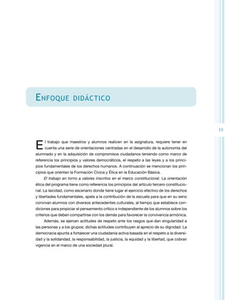 15 
Enfoque didáctico 
E l trabajo que maestros y alumnos realicen en la asignatura, requiere tener en 
cuenta una serie de orientaciones centradas en el desarrollo de la autonomía del 
alumnado y en la adquisición de compromisos ciudadanos teniendo como marco de 
referencia los principios y valores democráticos, el respeto a las leyes y a los princi-pios 
fundamentales de los derechos humanos. A continuación se mencionan los prin-cipios 
que orientan la Formación Cívica y Ética en la Educación Básica. 
El trabajo en torno a valores inscritos en el marco constitucional. La orientación 
ética del programa tiene como referencia los principios del artículo tercero constitucio-nal. 
La laicidad, como escenario donde tiene lugar el ejercicio efectivo de los derechos 
y libertades fundamentales, apela a la contribución de la escuela para que en su seno 
convivan alumnos con diversos antecedentes culturales, al tiempo que establece con-diciones 
para propiciar el pensamiento crítico e independiente de los alumnos sobre los 
criterios que deben compartirse con los demás para favorecer la convivencia armónica. 
Además, se ejercen actitudes de respeto ante los rasgos que dan singularidad a 
las personas y a los grupos; dichas actitudes contribuyen al aprecio de su dignidad. La 
democracia apunta a fortalecer una ciudadanía activa basada en el respeto a la diversi-dad 
y la solidaridad, la responsabilidad, la justicia, la equidad y la libertad, que cobran 
vigencia en el marco de una sociedad plural. 
 