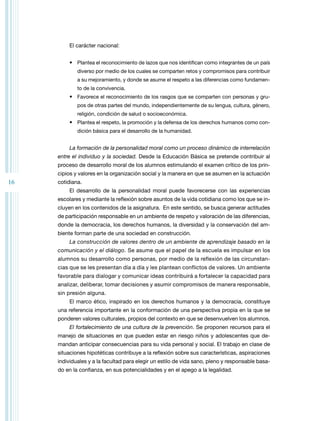16 
El carácter nacional: 
• Plantea el reconocimiento de lazos que nos identifican como integrantes de un país 
diverso por medio de los cuales se comparten retos y compromisos para contribuir 
a su mejoramiento, y donde se asume el respeto a las diferencias como fundamen-to 
de la convivencia. 
• Favorece el reconocimiento de los rasgos que se comparten con personas y gru-pos 
de otras partes del mundo, independientemente de su lengua, cultura, género, 
religión, condición de salud o socioeconómica. 
• Plantea el respeto, la promoción y la defensa de los derechos humanos como con-dición 
básica para el desarrollo de la humanidad. 
La formación de la personalidad moral como un proceso dinámico de interrelación 
entre el individuo y la sociedad. Desde la Educación Básica se pretende contribuir al 
proceso de desarrollo moral de los alumnos estimulando el examen crítico de los prin-cipios 
y valores en la organización social y la manera en que se asumen en la actuación 
cotidiana. 
El desarrollo de la personalidad moral puede favorecerse con las experiencias 
escolares y mediante la reflexión sobre asuntos de la vida cotidiana como los que se in-cluyen 
en los contenidos de la asignatura. En este sentido, se busca generar actitudes 
de participación responsable en un ambiente de respeto y valoración de las diferencias, 
donde la democracia, los derechos humanos, la diversidad y la conservación del am-biente 
forman parte de una sociedad en construcción. 
La construcción de valores dentro de un ambiente de aprendizaje basado en la 
comunicación y el diálogo. Se asume que el papel de la escuela es impulsar en los 
alumnos su desarrollo como personas, por medio de la reflexión de las circunstan-cias 
que se les presentan día a día y les plantean conflictos de valores. Un ambiente 
favorable para dialogar y comunicar ideas contribuirá a fortalecer la capacidad para 
analizar, deliberar, tomar decisiones y asumir compromisos de manera responsable, 
sin presión alguna. 
El marco ético, inspirado en los derechos humanos y la democracia, constituye 
una referencia importante en la conformación de una perspectiva propia en la que se 
ponderen valores culturales, propios del contexto en que se desenvuelven los alumnos. 
El fortalecimiento de una cultura de la prevención. Se proponen recursos para el 
manejo de situaciones en que pueden estar en riesgo niños y adolescentes que de-mandan 
anticipar consecuencias para su vida personal y social. El trabajo en clase de 
situaciones hipotéticas contribuye a la reflexión sobre sus características, aspiraciones 
individuales y a la facultad para elegir un estilo de vida sano, pleno y responsable basa-do 
en la confianza, en sus potencialidades y en el apego a la legalidad. 
 
