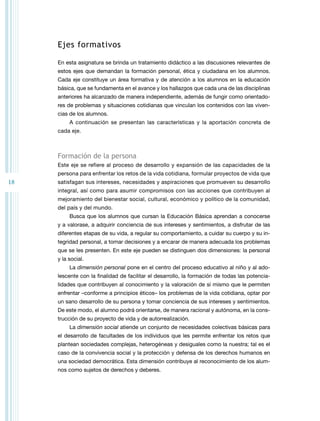 18 
Ejes formativos 
En esta asignatura se brinda un tratamiento didáctico a las discusiones relevantes de 
estos ejes que demandan la formación personal, ética y ciudadana en los alumnos. 
Cada eje constituye un área formativa y de atención a los alumnos en la educación 
básica, que se fundamenta en el avance y los hallazgos que cada una de las disciplinas 
anteriores ha alcanzado de manera independiente, además de fungir como orientado-res 
de problemas y situaciones cotidianas que vinculan los contenidos con las viven-cias 
de los alumnos. 
A continuación se presentan las características y la aportación concreta de 
cada eje. 
Formación de la persona 
Este eje se refiere al proceso de desarrollo y expansión de las capacidades de la 
persona para enfrentar los retos de la vida cotidiana, formular proyectos de vida que 
satisfagan sus intereses, necesidades y aspiraciones que promueven su desarrollo 
integral, así como para asumir compromisos con las acciones que contribuyen al 
mejoramiento del bienestar social, cultural, económico y político de la comunidad, 
del país y del mundo. 
Busca que los alumnos que cursan la Educación Básica aprendan a conocerse 
y a valorase, a adquirir conciencia de sus intereses y sentimientos, a disfrutar de las 
diferentes etapas de su vida, a regular su comportamiento, a cuidar su cuerpo y su in-tegridad 
personal, a tomar decisiones y a encarar de manera adecuada los problemas 
que se les presenten. En este eje pueden se distinguen dos dimensiones: la personal 
y la social. 
La dimensión personal pone en el centro del proceso educativo al niño y al ado-lescente 
con la finalidad de facilitar el desarrollo, la formación de todas las potencia-lidades 
que contribuyen al conocimiento y la valoración de sí mismo que le permiten 
enfrentar –conforme a principios éticos– los problemas de la vida cotidiana, optar por 
un sano desarrollo de su persona y tomar conciencia de sus intereses y sentimientos. 
De este modo, el alumno podrá orientarse, de manera racional y autónoma, en la cons-trucción 
de su proyecto de vida y de autorrealización. 
La dimensión social atiende un conjunto de necesidades colectivas básicas para 
el desarrollo de facultades de los individuos que les permite enfrentar los retos que 
plantean sociedades complejas, heterogéneas y desiguales como la nuestra; tal es el 
caso de la convivencia social y la protección y defensa de los derechos humanos en 
una sociedad democrática. Esta dimensión contribuye al reconocimiento de los alum-nos 
como sujetos de derechos y deberes. 
 