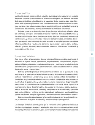 19 
Formación Ética 
La intención de este eje es contribuir a que los alumnos aprecien y asuman un conjunto 
de valores y normas que conforman un orden social incluyente. Se orienta al desarrollo 
de la autonomía ética, entendida como la capacidad de las personas para elegir libre-mente 
entre diversas opciones de valor, considerando como referencia central los dere-chos 
humanos y los valores que permitan el respeto irrestricto de la dignidad humana, la 
conservación del ambiente y el enriquecimiento de las formas de convivencia. 
Este eje incide en el desarrollo ético de los alumnos, e implica la reflexión sobre 
los criterios y principios orientados al respeto y defensa de la dignidad humana y 
los derechos humanos, de un uso racional de los recursos materiales, económicos 
y ambientales, y el reconocimiento y valoración de la diversidad, entre otros. Se es-pera 
que a partir de la formación ética los alumnos se apropien y actúen de manera 
reflexiva, deliberativa y autónoma, conforme a principios y valores como justicia, 
libertad, igualdad, equidad, responsabilidad, tolerancia, solidaridad, honestidad y 
cooperación, entre otros. 
Formación Ciudadana 
Este eje se refiere a la promoción de una cultura política democrática que busca el 
desarrollo de sujetos críticos, deliberativos, emprendedores, comprometidos, respon-sables, 
solidarios, dispuestos a participar activamente y contribuir al fortalecimiento de 
las instituciones y organizaciones gubernamentales y de la sociedad civil en un Estado 
de derecho, social y democrático. 
Este eje pretende promover en los alumnos el interés por lo que ocurre en su 
entorno y en el país –pero a la vez frente al impacto de procesos globales sociales, 
políticos y económicos–, el aprecio y apego a una cultura política democrática y a 
un régimen de gobierno democrático, el conocimiento y respeto de la ley, la relación 
constructiva de gobernantes y gobernados mediante mecanismos de participación 
democrática, la construcción de ciudadanía como acción cívica, social y política, el 
reconocimiento de su derecho legítimo de acceder a información pública guberna-mental, 
a solicitar rendición de cuentas y transparencia de autoridades y personas 
para poder deliberar y emitir su opinión razonada y/o participar en asuntos públicos, 
y tomar decisiones, dialogar, organizarse y resolver conflictos de manera no violenta. 
Los componentes esenciales de la formación ciudadana son la participación so-cial, 
la formación de sujetos de derecho y la formación de sujetos políticos. 
Los tres ejes formativos contribuyen a que la Formación Cívica y Ética favorezca que 
los alumnos reflexionen, analicen y acepten los retos y oportunidades que la sociedad 
mexicana y el mundo les presentan, para asumir compromisos al participar en acciones 
 