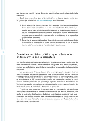20 
que les permitan convivir y actuar de manera comprometida con el mejoramiento de la 
vida social. 
Desde esta perspectiva, para la formación cívica y ética se requiere contar con 
programas que establezcan una estrategia integral en dos sentidos: 
1. Actuar y responder a situaciones de la vida personal y social en las que requieren 
tomar decisiones que involucran un posicionamiento ético o la formulación de jui-cios 
de valor. En este sentido favorecen el desarrollo de competencias cívicas y éti-cas, 
las cuales se movilizan en función de los retos que los alumnos deben resolver 
como parte de su aprendizaje y que repercuten en el desarrollo de su perspectiva 
y conocimiento del mundo. 
2. Demandar de la comunidad escolar el desarrollo de una experiencia de aprendizaje 
que involucre la intervención de cuatro ámbitos de formación: el aula, el trabajo 
transversal, el ambiente escolar y la vida cotidiana del alumnado. 
Competencias cívicas y éticas que se favorecen 
en los alumnos con la asignatura 
Los ejes formativos de la asignatura favorecen el desarrollo gradual y sistemático de 
ocho competencias cívicas y éticas durante los seis grados de la educación primaria, 
mismas que se fortalecen y continúan en segundo y tercer grados de la educación 
secundaria. 
Las competencias cívicas y éticas involucran una perspectiva que permite a los 
alumnos deliberar, elegir entre opciones de valor, tomar decisiones, encarar conflictos 
y participar en asuntos colectivos. Su desarrollo demanda un ejercicio práctico, tanto 
en situaciones de la vida diaria como en aquellas que representan desafíos de com-plejidad 
creciente; asimismo, los aprendizajes logrados mediante el desarrollo de las 
competencias pueden generalizarse a múltiples situaciones y enriquecer la visión de 
los alumnos acerca de sí mismos y del mundo en que viven. 
Al centrarse en el desarrollo de competencias, se reformulan los planteamientos 
basados exclusivamente en la elaboración de conceptos que resultan abstractos y se 
facilita la generación de situaciones didácticas concretas que pueden ser más acce-sibles 
para los alumnos. Además, este planteamiento favorece el trabajo colectivo en 
torno a los valores al plantearlos en contextos que promueven su reforzamiento mutuo 
por medio de las competencias. 
 