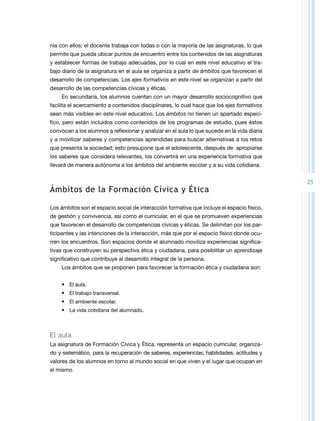 25 
nía con ellos; el docente trabaja con todas o con la mayoría de las asignaturas, lo que 
permite que pueda ubicar puntos de encuentro entre los contenidos de las asignaturas 
y establecer formas de trabajo adecuadas, por lo cual en este nivel educativo el tra-bajo 
diario de la asignatura en el aula se organiza a partir de ámbitos que favorecen el 
desarrollo de competencias. Los ejes formativos en este nivel se organizan a partir del 
desarrollo de las competencias cívicas y éticas. 
En secundaria, los alumnos cuentan con un mayor desarrollo sociocognitivo que 
facilita el acercamiento a contenidos disciplinares, lo cual hace que los ejes formativos 
sean más visibles en este nivel educativo. Los ámbitos no tienen un apartado especí-fico, 
pero están incluidos como contenidos de los programas de estudio, pues éstos 
convocan a los alumnos a reflexionar y analizar en el aula lo que sucede en la vida diaria 
y a movilizar saberes y competencias aprendidas para buscar alternativas a los retos 
que presenta la sociedad; esto presupone que el adolescente, después de apropiarse 
los saberes que considera relevantes, los convertirá en una experiencia formativa que 
llevará de manera autónoma a los ámbitos del ambiente escolar y a su vida cotidiana. 
Ámbitos de la Formación Cívica y Ética 
Los ámbitos son el espacio social de interacción formativa que incluye el espacio físico, 
de gestión y convivencia, así como el curricular, en el que se promueven experiencias 
que favorecen el desarrollo de competencias cívicas y éticas. Se delimitan por los par-ticipantes 
y las intenciones de la interacción, más que por el espacio físico donde ocu-rren 
los encuentros. Son espacios donde el alumnado moviliza experiencias significa-tivas 
que construyen su perspectiva ética y ciudadana, para posibilitar un aprendizaje 
significativo que contribuye al desarrollo integral de la persona. 
Los ámbitos que se proponen para favorecer la formación ética y ciudadana son: 
• El aula. 
• El trabajo transversal. 
• El ambiente escolar. 
• La vida cotidiana del alumnado. 
El aula 
La asignatura de Formación Cívica y Ética, representa un espacio curricular, organiza-do 
y sistemático, para la recuperación de saberes, experiencias, habilidades, actitudes y 
valores de los alumnos en torno al mundo social en que viven y el lugar que ocupan en 
el mismo. 
 