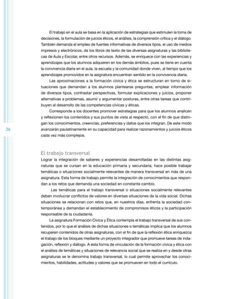 26 
El trabajo en el aula se basa en la aplicación de estrategias que estimulen la toma de 
decisiones, la formulación de juicios éticos, el análisis, la comprensión crítica y el diálogo. 
También demanda el empleo de fuentes informativas de diversos tipos, el uso de medios 
impresos y electrónicos, de los libros de texto de las diversas asignaturas y las bibliote-cas 
de Aula y Escolar, entre otros recursos. Además, se enriquece con las experiencias y 
aprendizajes que los alumnos adquieren en los demás ámbitos, pues se tiene en cuenta 
la convivencia diaria en el aula, la escuela y la comunidad donde viven, al tiempo que los 
aprendizajes promovidos en la asignatura encuentran sentido en la convivencia diaria. 
Las aproximaciones a la formación cívica y ética se estructuran en torno de si-tuaciones 
que demandan a los alumnos plantearse preguntas, emplear información 
de diversos tipos, contrastar perspectivas, formular explicaciones y juicios, proponer 
alternativas a problemas, asumir y argumentar posturas, entre otras tareas que contri-buyen 
al desarrollo de las competencias cívicas y éticas. 
Corresponde a los docentes promover estrategias para que los alumnos analicen 
y reflexionen los contenidos y sus puntos de vista al respecto, con el fin de que distin-gan 
los conocimientos, creencias, preferencias y datos que los integran. De este modo 
avanzarán paulatinamente en su capacidad para realizar razonamientos y juicios éticos 
cada vez más complejos. 
El trabajo transversal 
Lograr la integración de saberes y experiencias desarrolladas en las distintas asig-naturas 
que se cursan en la educación primaria y secundaria, hace posible trabajar 
temáticas o situaciones socialmente relevantes de manera transversal en más de una 
asignatura. Esta forma de trabajo permite la integración de conocimientos que respon-dan 
a los retos que demanda una sociedad en constante cambio. 
Las temáticas para el trabajo transversal o situaciones socialmente relevantes 
deben involucrar conflictos de valores en diversas situaciones de la vida social. Dichas 
situaciones se relacionan con retos que, en nuestros días, enfrenta la sociedad con-temporánea 
y demandan el establecimiento de compromisos éticos y la participación 
responsable de la ciudadanía. 
La asignatura Formación Cívica y Ética contempla el trabajo transversal de sus con-tenidos, 
por lo que el análisis de dichas situaciones o temáticas implica que los alumnos 
recuperen contenidos de otras asignaturas, con el fin de que la reflexión ética enriquezca 
el trabajo de los bloques mediante un proyecto integrador que promueve tareas de inda-gación, 
reflexión y diálogo. A esta forma de vinculación de la formación cívica y ética con 
el análisis de temáticas y situaciones de relevancia social que se realiza en y desde otras 
asignaturas se le denomina trabajo transversal, lo cual permite aprovechar los conoci-mientos, 
habilidades, actitudes y valores que se promueven en todo el currículo. 
 