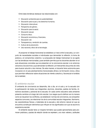 27 
Entre tales temáticas destacan las relacionadas con: 
• Educación ambiental para la sustentabilidad. 
• Educación para la paz y los derechos humanos. 
• Educación intercultural. 
• Perspectiva de género. 
• Educación para la salud. 
• Educación sexual. 
• Consumo ético. 
• Educación económica y financiera. 
• Educación vial. 
• Transparencia y rendición de cuentas. 
• Cultura de la prevención. 
• Uso racional y ético de la tecnología. 
Al proponer el trabajo transversal se establece un nexo entre la escuela y un con-junto 
de necesidades sociales e individuales que demandan la reflexión, la toma de 
postura y el compromiso colectivo. La propuesta de trabajo transversal no se agota 
con las temáticas mencionadas, pues también permite que los docentes aborden en el 
aula situaciones concretas que se presentan en la convivencia escolar o en entornos 
cercanos a los alumnos y que demandan la reflexión y el intercambio de puntos de vista 
para buscar solución a las mismas. De esta manera, el docente tiene autonomía para 
incorporar en el aula planteamientos transversales afines a la formación cívica y ética 
que permitan reflexionar sobre situaciones de interés colectivo y favorezcan el análisis 
de la realidad. 
El ambiente escolar 
El ambiente de convivencia se desarrolla, día a día, en el aula y en la escuela con 
la participación de todos sus integrantes: alumnos, docentes, padres de familia, di-rectivos 
escolares y personal de la escuela. En cada centro educativo este ambiente 
presenta cambios a lo largo del ciclo escolar. Los rasgos que la definen son la manera 
como se resuelven los conflictos, se establecen normas de convivencia, se comparten 
espacios comunes y se relacionan los de la comunidad escolar integrantes. Asimismo, 
las características físicas y materiales de la escuela y del entorno natural en que se 
encuentra constituyen elementos que influyen en los significados con que se asume la 
experiencia escolar. 
El ambiente escolar tiene un impacto formativo que puede aprovecharse para pro-mover 
prácticas y pautas de relación donde se expresen y se vivan valores y actitudes 
 