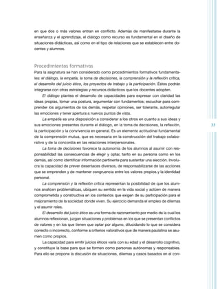 33 
en que dos o más valores entran en conflicto. Además de manifestarse durante la 
enseñanza y el aprendizaje, el diálogo como recurso es fundamental en el diseño de 
situaciones didácticas, así como en el tipo de relaciones que se establecen entre do-centes 
y alumnos. 
Procedimientos formativos 
Para la asignatura se han considerado como procedimientos formativos fundamenta-les: 
el diálogo, la empatía, la toma de decisiones, la comprensión y la reflexión crítica, 
el desarrollo del juicio ético, los proyectos de trabajo y la participación. Éstos podrán 
integrarse con otras estrategias y recursos didácticos que los docentes adopten. 
El diálogo plantea el desarrollo de capacidades para expresar con claridad las 
ideas propias, tomar una postura, argumentar con fundamentos; escuchar para com-prender 
los argumentos de los demás, respetar opiniones, ser tolerante, autorregular 
las emociones y tener apertura a nuevos puntos de vista. 
La empatía es una disposición a considerar a los otros en cuanto a sus ideas y 
sus emociones presentes durante el diálogo, en la toma de decisiones, la reflexión, 
la participación y la convivencia en general. Es un elemento actitudinal fundamental 
de la comprensión mutua, que es necesaria en la construcción del trabajo colabo-rativo 
y de la concordia en las relaciones interpersonales. 
La toma de decisiones favorece la autonomía de los alumnos al asumir con res-ponsabilidad 
las consecuencias de elegir y optar, tanto en su persona como en los 
demás, así como identificar información pertinente para sustentar una elección. Involu-cra 
la capacidad de prever desenlaces diversos, de responsabilizarse de las acciones 
que se emprenden y de mantener congruencia entre los valores propios y la identidad 
personal. 
La comprensión y la reflexión crítica representan la posibilidad de que los alum-nos 
analicen problemáticas, ubiquen su sentido en la vida social y actúen de manera 
comprometida y constructiva en los contextos que exigen de su participación para el 
mejoramiento de la sociedad donde viven. Su ejercicio demanda el empleo de dilemas 
y el asumir roles. 
El desarrollo del juicio ético es una forma de razonamiento por medio de la cual los 
alumnos reflexionan, juzgan situaciones y problemas en los que se presentan conflictos 
de valores y en los que tienen que optar por alguno, dilucidando lo que se considera 
correcto o incorrecto, conforme a criterios valorativos que de manera paulatina se asu-men 
como propios. 
La capacidad para emitir juicios éticos varía con su edad y el desarrollo cognitivo, 
y constituye la base para que se formen como personas autónomas y responsables. 
Para ello se propone la discusión de situaciones, dilemas y casos basados en el con- 
 