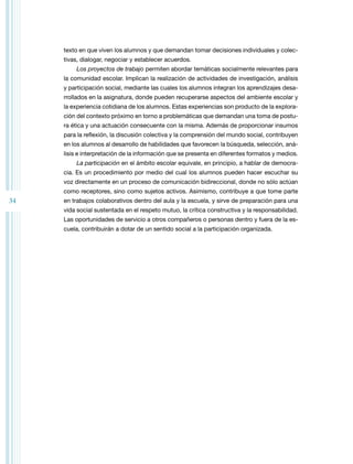 34 
texto en que viven los alumnos y que demandan tomar decisiones individuales y colec-tivas, 
dialogar, negociar y establecer acuerdos. 
Los proyectos de trabajo permiten abordar temáticas socialmente relevantes para 
la comunidad escolar. Implican la realización de actividades de investigación, análisis 
y participación social, mediante las cuales los alumnos integran los aprendizajes desa-rrollados 
en la asignatura, donde pueden recuperarse aspectos del ambiente escolar y 
la experiencia cotidiana de los alumnos. Estas experiencias son producto de la explora-ción 
del contexto próximo en torno a problemáticas que demandan una toma de postu-ra 
ética y una actuación consecuente con la misma. Además de proporcionar insumos 
para la reflexión, la discusión colectiva y la comprensión del mundo social, contribuyen 
en los alumnos al desarrollo de habilidades que favorecen la búsqueda, selección, aná-lisis 
e interpretación de la información que se presenta en diferentes formatos y medios. 
La participación en el ámbito escolar equivale, en principio, a hablar de democra-cia. 
Es un procedimiento por medio del cual los alumnos pueden hacer escuchar su 
voz directamente en un proceso de comunicación bidireccional, donde no sólo actúan 
como receptores, sino como sujetos activos. Asimismo, contribuye a que tome parte 
en trabajos colaborativos dentro del aula y la escuela, y sirve de preparación para una 
vida social sustentada en el respeto mutuo, la crítica constructiva y la responsabilidad. 
Las oportunidades de servicio a otros compañeros o personas dentro y fuera de la es-cuela, 
contribuirán a dotar de un sentido social a la participación organizada. 
 