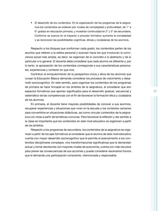 37 
• El desarrollo de los contenidos. En la organización de los programas de la asigna-tura 
los contenidos se ordenan por niveles de complejidad y profundidad, de 1° a 
6° grados en educación primaria, y muestran continuidad en 2° y 3° de secundaria. 
Conforme se avanza en el trayecto o proceso formativo aumenta la complejidad 
y se reconocen las posibilidades cognitivas, éticas y ciudadanas de los alumnos. 
Respecto a los bloques que conforman cada grado, los contenidos parten de los 
asuntos que refieren a la esfera personal y avanzan hacia los que involucran la convi-vencia 
social más amplia, es decir, se organizan de lo concreto a lo abstracto y de lo 
particular a lo general. El docente debe considerar que cada alumno es diferente y, por 
lo tanto, la apropiación de los contenidos corresponde a sus características persona-les, 
experiencias y contexto en que vive. 
Contribuir al enriquecimiento de la perspectiva cívica y ética de los alumnos que 
cursan la Educación Básica demanda considerar los procesos de crecimiento y desa-rrollo 
sociocognitivo. En este sentido, para organizar los contenidos de los programas 
de primaria se hace hincapié en los ámbitos de la asignatura, al considerar que son 
espacios formativos que aportan significados para el desarrollo gradual, secuencial y 
sistemático de las competencias con el fin de favorecer la formación ética y ciudadana 
de los alumnos. 
En primaria, el docente tiene mayores posibilidades de conocer a sus alumnos, 
recuperar experiencias y situaciones que viven en la escuela y los contextos cercanos 
para convertirlos en situaciones didácticas, así como vincular contenidos de la asigna-tura 
con otras a partir de temáticas comunes. Para favorecer la reflexión y dar sentido a 
la clase es importante que los contenidos en este nivel educativo se organicen a partir 
de los ámbitos. 
Respecto a los programas de secundaria, los contenidos de la asignatura se orga-nizan 
a partir de los ejes formativos al considerar que el alumno de este nivel educativo 
cuenta con mayor desarrollo sociocognitivo que le permite el acercamiento a los con-tenidos 
disciplinares complejos, vive transformaciones significativas que le demandan 
actuar y tomar decisiones con mayores niveles de autonomía, cuenta con más recursos 
para prever las consecuencias de sus acciones y puede considerar escenarios futuros 
que le demanda una participación consciente, intencionada y responsable. 
 