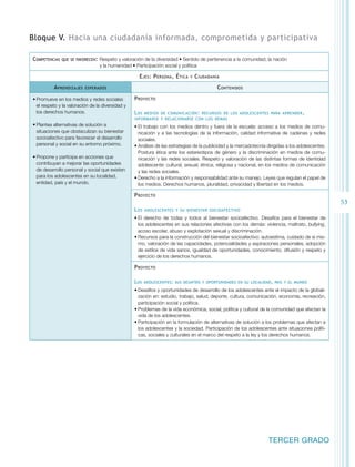 53 
Bloque V. Hacia una ciudadanía informada, comprometida y participativa 
Competencias que se favorecen: Respeto y valoración de la diversidad • Sentido de pertenencia a la comunidad, la nación 
TERCER GRADO 
y la humanidad • Participación social y política 
Ejes: Persona, Ética y Ciudadanía 
Aprendizajes esperados Contenidos 
• Promueve en los medios y redes sociales 
el respeto y la valoración de la diversidad y 
los derechos humanos. 
• Plantea alternativas de solución a 
situaciones que obstaculizan su bienestar 
socioafectivo para favorecer el desarrollo 
personal y social en su entorno próximo. 
• Propone y participa en acciones que 
contribuyan a mejorar las oportunidades 
de desarrollo personal y social que existen 
para los adolescentes en su localidad, 
entidad, país y el mundo. 
Proyecto 
Los medios de comunicación: recursos de los adolescentes para aprender, 
informarse y relacionarse con los demás 
• El trabajo con los medios dentro y fuera de la escuela: acceso a los medios de comu-nicación 
y a las tecnologías de la información, calidad informativa de cadenas y redes 
sociales. 
• Análisis de las estrategias de la publicidad y la mercadotecnia dirigidas a los adolescentes. 
Postura ética ante los estereotipos de género y la discriminación en medios de comu-nicación 
y las redes sociales. Respeto y valoración de las distintas formas de identidad 
adolescente: cultural, sexual, étnica, religiosa y nacional, en los medios de comunicación 
y las redes sociales. 
• Derecho a la información y responsabilidad ante su manejo. Leyes que regulan el papel de 
los medios. Derechos humanos, pluralidad, privacidad y libertad en los medios. 
Proyecto 
Los adolescentes y su bienestar socioafectivo 
• El derecho de todas y todos al bienestar socioafectivo. Desafíos para el bienestar de 
los adolescentes en sus relaciones afectivas con los demás: violencia, maltrato, bullying, 
acoso escolar, abuso y explotación sexual y discriminación. 
• Recursos para la construcción del bienestar socioafectivo: autoestima, cuidado de sí mis-mo, 
valoración de las capacidades, potencialidades y aspiraciones personales, adopción 
de estilos de vida sanos, igualdad de oportunidades, conocimiento, difusión y respeto y 
ejercicio de los derechos humanos. 
Proyecto 
Los adolescentes: sus desafíos y oportunidades en su localidad, país y el mundo 
• Desafíos y oportunidades de desarrollo de los adolescentes ante el impacto de la globali-zación 
en: estudio, trabajo, salud, deporte, cultura, comunicación, economía, recreación, 
participación social y política. 
• Problemas de la vida económica, social, política y cultural de la comunidad que afectan la 
vida de los adolescentes. 
• Participación en la formulación de alternativas de solución a los problemas que afectan a 
los adolescentes y la sociedad. Participación de los adolescentes ante situaciones políti-cas, 
sociales y culturales en el marco del respeto a la ley y los derechos humanos. 
 