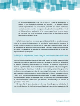 los estudiantes aprendan a actuar con juicio crítico a favor de la democracia, la 
libertad, la paz, el respeto a las personas, a la legalidad y a los derechos humanos. 
También significa formar para la convivencia, entendida ésta como la construcción 
de relaciones interpersonales de respeto mutuo, de solución de conflictos a través 
del diálogo, así como la educación de las emociones para formar personas capaces 
de interactuar con otros, de expresar su afectividad, su identidad personal y, 
desarrollar su conciencia social. 
La Reforma en marcha es un proceso que se irá consolidando en los próximos años, 
entre las tareas que implica destacan: la articulación paulatina de los programas de 
estudio con los libros de texto, el desarrollo de materiales complementarios, el uso de 
las Tecnologías de la Información y Comunicación (TIC) para el desarrollo de portales 
educativos y la generación de procesos de alta especialización docente en los que será 
imprescindible su participación. 
El enfoque de competencias para la vida y los periodos en la Educación Básica 
Las reformas curriculares de los niveles preescolar (2004), secundaria (2006) y primaria 
(2009) que concluyen con el Plan de Estudios para la Educación Básica 2011, representan 
un esfuerzo sostenido y orientado hacia una propuesta de formación integral de los 
alumnos, cuya finalidad es el desarrollo de competencias para la vida, lo cual significa 
que la escuela y los docentes, a través de su intervención y compromiso, generen las 
condiciones necesarias para contribuir de manera significativa a que los niños y jóvenes 
sean capaces de resolver situaciones problemáticas que les plantea su vida y su entorno, 
a partir de la interrelación de elementos conceptuales, factuales, procedimentales y 
actitudinales para la toma de decisiones sobre la elección y aplicación de estrategias 
de actuación oportunas y adecuadas, que atiendan a la diversidad y a los procesos de 
aprendizaje de los niños. 
El desarrollo de competencias para la vida demanda generar estrategias de 
intervención docente, de seguimiento y de evaluación de manera integrada y compartida 
Guías para el maestro 
 