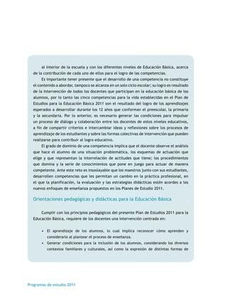 al interior de la escuela y con los diferentes niveles de Educación Básica, acerca 
de la contribución de cada uno de ellos para el logro de las competencias. 
Es importante tener presente que el desarrollo de una competencia no constituye 
el contenido a abordar, tampoco se alcanza en un solo ciclo escolar; su logro es resultado 
de la intervención de todos los docentes que participan en la educación básica de los 
alumnos, por lo tanto las cinco competencias para la vida establecidas en el Plan de 
Estudios para la Educación Básica 2011 son el resultado del logro de los aprendizajes 
esperados a desarrollar durante los 12 años que conforman el preescolar, la primaria 
y la secundaria. Por lo anterior, es necesario generar las condiciones para impulsar 
un proceso de diálogo y colaboración entre los docentes de estos niveles educativos, 
a fin de compartir criterios e intercambiar ideas y reflexiones sobre los procesos de 
aprendizaje de los estudiantes y sobre las formas colectivas de intervención que pueden 
realizarse para contribuir al logro educativo. 
El grado de dominio de una competencia implica que el docente observe el análisis 
que hace el alumno de una situación problemática, los esquemas de actuación que 
elige y que representan la interrelación de actitudes que tiene; los procedimientos 
que domina y la serie de conocimientos que pone en juego para actuar de manera 
competente. Ante este reto es insoslayable que los maestros junto con sus estudiantes, 
desarrollen competencias que les permitan un cambio en la práctica profesional, en 
el que la planificación, la evaluación y las estrategias didácticas estén acordes a los 
nuevos enfoques de enseñanza propuestos en los Planes de Estudio 2011. 
Orientaciones pedagógicas y didácticas para la Educación Básica 
Cumplir con los principios pedagógicos del presente Plan de Estudios 2011 para la 
Educación Básica, requiere de los docentes una intervención centrada en: 
• El aprendizaje de los alumnos, lo cual implica reconocer cómo aprenden y 
considerarlo al plantear el proceso de enseñanza. 
• Generar condiciones para la inclusión de los alumnos, considerando los diversos 
contextos familiares y culturales, así como la expresión de distintas formas de 
Programas de estudio 2011 
 