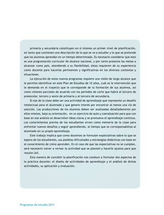 primaria y secundaria constituyen en sí mismos un primer nivel de planificación, 
en tanto que contienen una descripción de lo que se va a estudiar y lo que se pretende 
que los alumnos aprendan en un tiempo determinado. Es necesario considerar que esto 
es una programación curricular de alcance nacional, y por tanto presenta las metas a 
alcanzar como país, atendiendo a su flexibilidad, éstas requieren de su experiencia 
como docente para hacerlas pertinentes y significativas en los diversos contextos y 
situaciones. 
La ejecución de estos nuevos programas requiere una visión de largo alcance que 
le permita identificar en este Plan de Estudios de 12 años, cuál es la intervención que 
le demanda en el trayecto que le corresponde de la formación de sus alumnos, así 
como visiones parciales de acuerdo con los periodos de corte que habrá al tercero de 
preescolar, tercero y sexto de primaria y al tercero de secundaria. 
El eje de la clase debe ser una actividad de aprendizaje que represente un desafío 
intelectual para el alumnado y que genere interés por encontrar al menos una vía de 
solución. Las producciones de los alumnos deben ser analizadas detalladamente por 
ellos mismos, bajo su orientación, en un ejercicio de auto y coevaluación para que con 
base en ese análisis se desarrollen ideas claras y se promueva el aprendizaje continuo. 
Los conocimientos previos de los estudiantes sirven como memoria de la clase para 
enfrentar nuevos desafíos y seguir aprendiendo, al tiempo que se corresponsabiliza al 
alumnado en su propio aprendizaje. 
Este trabajo implica que como docentes se formulen expectativas sobre lo que se 
espera de los estudiantes, sus posibles dificultades y estrategias didácticas con base en 
el conocimiento de cómo aprenden. En el caso de que las expectativas no se cumplan, 
será necesario volver a revisar la actividad que se planteó y hacerle ajustes para que 
resulte útil. 
Esta manera de concebir la planificación nos conduce a formular dos aspectos de 
la práctica docente: el diseño de actividades de aprendizaje y el análisis de dichas 
actividades, su aplicación y evaluación. 
Programas de estudio 2011 
 
