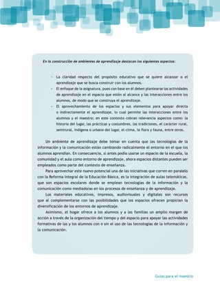 En la construcción de ambientes de aprendizaje destacan los siguientes aspectos: 
-- La claridad respecto del propósito educativo que se quiere alcanzar o el 
Guías para el maestro 
aprendizaje que se busca construir con los alumnos. 
-- El enfoque de la asignatura, pues con base en él deben plantearse las actividades 
de aprendizaje en el espacio que estén al alcance y las interacciones entre los 
alumnos, de modo que se construya el aprendizaje. 
-- El aprovechamiento de los espacios y sus elementos para apoyar directa 
o indirectamente el aprendizaje, lo cual permite las interacciones entre los 
alumnos y el maestro; en este contexto cobran relevancia aspectos como: la 
historia del lugar, las prácticas y costumbres, las tradiciones, el carácter rural, 
semirural, indígena o urbano del lugar, el clima, la flora y fauna, entre otros. 
Un ambiente de aprendizaje debe tomar en cuenta que las tecnologías de la 
información y la comunicación están cambiando radicalmente el entorno en el que los 
alumnos aprendían. En consecuencia, si antes podía usarse un espacio de la escuela, la 
comunidad y el aula como entorno de aprendizaje, ahora espacios distantes pueden ser 
empleados como parte del contexto de enseñanza. 
Para aprovechar este nuevo potencial una de las iniciativas que corren en paralelo 
con la Reforma Integral de la Educación Básica, es la integración de aulas telemáticas, 
que son espacios escolares donde se emplean tecnologías de la información y la 
comunicación como mediadoras en los procesos de enseñanza y de aprendizaje. 
Los materiales educativos, impresos, audiovisuales y digitales son recursos 
que al complementarse con las posibilidades que los espacios ofrecen propician la 
diversificación de los entornos de aprendizaje. 
Asimismo, el hogar ofrece a los alumnos y a las familias un amplio margen de 
acción a través de la organización del tiempo y del espacio para apoyar las actividades 
formativas de las y los alumnos con o sin el uso de las tecnologías de la información y 
la comunicación. 
 