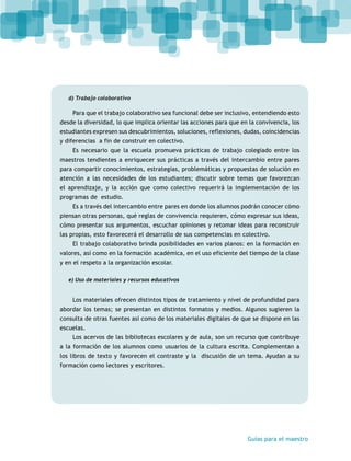 Guías para el maestro 
d) Trabajo colaborativo 
Para que el trabajo colaborativo sea funcional debe ser inclusivo, entendiendo esto 
desde la diversidad, lo que implica orientar las acciones para que en la convivencia, los 
estudiantes expresen sus descubrimientos, soluciones, reflexiones, dudas, coincidencias 
y diferencias a fin de construir en colectivo. 
Es necesario que la escuela promueva prácticas de trabajo colegiado entre los 
maestros tendientes a enriquecer sus prácticas a través del intercambio entre pares 
para compartir conocimientos, estrategias, problemáticas y propuestas de solución en 
atención a las necesidades de los estudiantes; discutir sobre temas que favorezcan 
el aprendizaje, y la acción que como colectivo requerirá la implementación de los 
programas de estudio. 
Es a través del intercambio entre pares en donde los alumnos podrán conocer cómo 
piensan otras personas, qué reglas de convivencia requieren, cómo expresar sus ideas, 
cómo presentar sus argumentos, escuchar opiniones y retomar ideas para reconstruir 
las propias, esto favorecerá el desarrollo de sus competencias en colectivo. 
El trabajo colaborativo brinda posibilidades en varios planos: en la formación en 
valores, así como en la formación académica, en el uso eficiente del tiempo de la clase 
y en el respeto a la organización escolar. 
e) Uso de materiales y recursos educativos 
Los materiales ofrecen distintos tipos de tratamiento y nivel de profundidad para 
abordar los temas; se presentan en distintos formatos y medios. Algunos sugieren la 
consulta de otras fuentes así como de los materiales digitales de que se dispone en las 
escuelas. 
Los acervos de las bibliotecas escolares y de aula, son un recurso que contribuye 
a la formación de los alumnos como usuarios de la cultura escrita. Complementan a 
los libros de texto y favorecen el contraste y la discusión de un tema. Ayudan a su 
formación como lectores y escritores. 
 