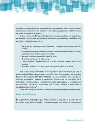 tecnológicos de vanguardia, de nuevos tipos de materiales educativos, nuevas formas y 
espacios para la comunicación, creación y colaboración, que propician las herramientas 
de lo que se denomina la Web 2.0. 
De esta manera, las TIC apoyarán al profesor en el desarrollo de nuevas prácticas 
de enseñanza y la creación de ambientes de aprendizaje dinámicos y conectados, que 
permiten a estudiantes y maestros: 
• Manifestar sus ideas y conceptos; discutirlas y enriquecerlas a través de las redes 
Guías para el maestro 
sociales; 
• Acceder a programas que simulan fenómenos, permiten la modificación de variables 
y el establecimiento de relaciones entre ellas; 
• Registrar y manejar grandes cantidades de datos; 
• Diversificar las fuentes de información; 
• Crear sus propios contenidos digitales utilizando múltiples formatos (texto, audio 
y video); 
• Atender la diversidad de ritmos y estilos de aprendizaje de los alumnos. 
Para acercar estas posibilidades a las escuelas de educación básica, se creó la 
estrategia Habilidades Digitales para Todos (HDT), que tiene su origen en el Programa 
Sectorial de Educación 2007-2012 (PROSEDU), el cual establece como uno de sus 
objetivos estratégicos “impulsar el desarrollo y la utilización de tecnologías de la 
información y la comunicación en el sistema educativo para apoyar el aprendizaje de 
los estudiantes, ampliar sus competencias para la vida y favorecer su inserción en la 
sociedad del conocimiento”. 
Los recursos educativos que se están generando desde este programa son los siguientes: 
Portal de aula Explora 
Es la plataforma tecnológica que utilizan alumnos y maestros en el aula. Ofrece 
herramientas que permiten generar contenidos digitales; interactuar con los materiales 
 