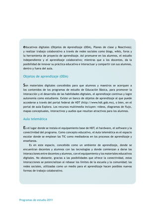 educativos digitales (Objetos de Aprendizaje (ODA), Planes de clase y Reactivos); 
y realizar trabajo colaborativo a través de redes sociales como blogs, wikis, foros y 
la herramienta de proyecto de aprendizaje. Así promueve en los alumnos, el estudio 
independiente y el aprendizaje colaborativo; mientras que a los docentes, da la 
posibilidad de innovar su práctica educativa e interactuar y compartir con sus alumnos, 
dentro y fuera del aula. 
Objetos de aprendizaje (ODA) 
Son materiales digitales concebidos para que alumnos y maestros se acerquen a 
los contenidos de los programas de estudio de Educación Básica, para promover la 
interacción y el desarrollo de las habilidades digitales, el aprendizaje continuo y logre 
autonomía como estudiante. Existe un banco de objetos de aprendizaje al que puede 
accederse a través del portal federal de HDT (http://www.hdt.gob.mx), o bien, en el 
portal de aula Explora. Los recursos multimedia incluyen: videos, diagramas de flujo, 
mapas conceptuales, interactivos y audios que resultan atractivos para los alumnos. 
Aula telemática 
Es el lugar donde se instala el equipamiento base de HDT, el hardware, el software y la 
conectividad del programa. Como concepto educativo, el Aula telemática es el espacio 
escolar donde se emplean las TIC como mediadoras en los procesos de aprendizaje y 
enseñanza. 
Es en este espacio, concebido como un ambiente de aprendizaje, donde se 
encuentran docentes y alumnos con las tecnologías y donde comienzan a darse las 
interacciones entre docentes y alumnos, con el equipamiento y los materiales educativos 
digitales. No obstante, gracias a las posibilidades que ofrece la conectividad, estas 
interacciones se potencializan al rebasar los límites de la escuela y la comunidad; las 
redes sociales, utilizadas como un medio para el aprendizaje hacen posibles nuevas 
formas de trabajo colaborativo. 
Programas de estudio 2011 
 