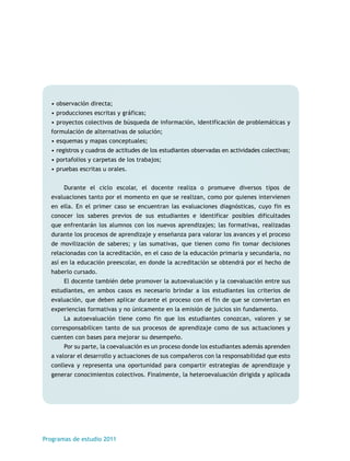 • observación directa; 
• producciones escritas y gráficas; 
• proyectos colectivos de búsqueda de información, identificación de problemáticas y 
formulación de alternativas de solución; 
• esquemas y mapas conceptuales; 
• registros y cuadros de actitudes de los estudiantes observadas en actividades colectivas; 
• portafolios y carpetas de los trabajos; 
• pruebas escritas u orales. 
Durante el ciclo escolar, el docente realiza o promueve diversos tipos de 
evaluaciones tanto por el momento en que se realizan, como por quienes intervienen 
en ella. En el primer caso se encuentran las evaluaciones diagnósticas, cuyo fin es 
conocer los saberes previos de sus estudiantes e identificar posibles dificultades 
que enfrentarán los alumnos con los nuevos aprendizajes; las formativas, realizadas 
durante los procesos de aprendizaje y enseñanza para valorar los avances y el proceso 
de movilización de saberes; y las sumativas, que tienen como fin tomar decisiones 
relacionadas con la acreditación, en el caso de la educación primaria y secundaria, no 
así en la educación preescolar, en donde la acreditación se obtendrá por el hecho de 
haberlo cursado. 
El docente también debe promover la autoevaluación y la coevaluación entre sus 
estudiantes, en ambos casos es necesario brindar a los estudiantes los criterios de 
evaluación, que deben aplicar durante el proceso con el fin de que se conviertan en 
experiencias formativas y no únicamente en la emisión de juicios sin fundamento. 
La autoevaluación tiene como fin que los estudiantes conozcan, valoren y se 
corresponsabilicen tanto de sus procesos de aprendizaje como de sus actuaciones y 
cuenten con bases para mejorar su desempeño. 
Por su parte, la coevaluación es un proceso donde los estudiantes además aprenden 
a valorar el desarrollo y actuaciones de sus compañeros con la responsabilidad que esto 
conlleva y representa una oportunidad para compartir estrategias de aprendizaje y 
generar conocimientos colectivos. Finalmente, la heteroevaluación dirigida y aplicada 
Programas de estudio 2011 
 