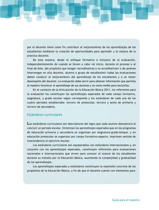 por el docente tiene como fin contribuir al mejoramiento de los aprendizajes de los 
estudiantes mediante la creación de oportunidades para aprender y la mejora de la 
práctica docente. 
De esta manera, desde el enfoque formativo e inclusivo de la evaluación, 
independientemente de cuándo se lleven a cabo ⎯al inicio, durante el proceso o al 
final de éste, del propósito que tengan ⎯acreditativas o no acreditativas⎯ o de quienes 
intervengan en ella docente, alumno o grupo de estudiantes⎯ todas las evaluaciones 
deben conducir al mejoramiento del aprendizaje de los estudiantes y a un mejor 
desempeño del docente. La evaluación debe servir para obtener información que permita 
al maestro favorecer el aprendizaje de sus alumnos y no como medio para excluirlos. 
En el contexto de la Articulación de la Educación Básica 2011, los referentes para 
la evaluación los constituyen los aprendizajes esperados de cada campo formativo, 
asignatura, y grado escolar según corresponda y los estándares de cada uno de los 
cuatro periodos establecidos: tercero de preescolar, tercero y sexto de primaria y 
tercero de secundaria. 
Estándares curriculares 
Los estándares curriculares son descriptores del logro que cada alumno demostrará al 
concluir un periodo escolar. Sintetizan los aprendizajes esperados que en los programas 
de educación primaria y secundaria se organizan por asignatura-grado-bloque, y en 
educación preescolar se organizan por campo formativo-aspecto. Imprimen sentido de 
trascendencia al ejercicio escolar. 
Los estándares curriculares son equiparables con estándares internacionales y, en 
conjunto con los aprendizajes esperados, constituyen referentes para evaluaciones 
nacionales e internacionales que sirven para conocer el avance de los estudiantes 
durante su tránsito por la Educación Básica, asumiendo la complejidad y gradualidad 
de los aprendizajes. 
Los aprendizajes esperados y estándares constituyen la expresión concreta de los 
propósitos de la Educación Básica, a fin de que el docente cuente con elementos para 
Guías para el maestro 
 