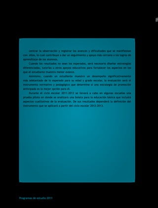 centrar la observación y registrar los avances y dificultades que se manifiestan 
con ellos, lo cual contribuye a dar un seguimiento y apoyo más cercano a los logros de 
aprendizaje de los alumnos. 
Cuando los resultados no sean los esperados, será necesario diseñar estrategias 
diferenciadas, tutorías u otros apoyos educativos para fortalecer los aspectos en los 
que el estudiante muestra menor avance. 
Asimismo, cuando un estudiante muestre un desempeño significativamente 
más adelantado de lo esperado para su edad y grado escolar, la evaluación será el 
instrumento normativo y pedagógico que determine si una estrategia de promoción 
anticipada es la mejor opción para él. 
Durante el ciclo escolar 2011-2012 se llevará a cabo en algunas escuelas una 
prueba piloto en donde se analizará una boleta para la educación básica que incluirá 
aspectos cualitativos de la evaluación. De sus resultados dependerá la definición del 
instrumento que se aplicará a partir del ciclo escolar 2012-2013. 
Programas de estudio 2011 
 