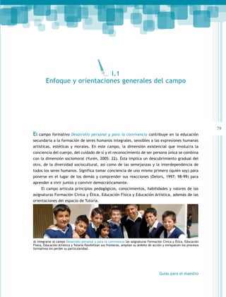 79 
El campo formativo Desarrollo personal y para la convivencia contribuye en la educación 
secundaria a la formación de seres humanos integrales, sensibles a las expresiones humanas 
artísticas, estéticas y morales. En este campo, la dimensión existencial que involucra la 
conciencia del cuerpo, del cuidado de sí y el reconocimiento de ser persona única se combina 
con la dimensión sociomoral (Yurén, 2005: 22). Ésta implica un descubrimiento gradual del 
otro, de la diversidad sociocultural, así como de las semejanzas y la interdependencia de 
todos los seres humanos. Significa tomar conciencia de uno mismo primero (quién soy) para 
ponerse en el lugar de los demás y comprender sus reacciones (Delors, 1997: 98-99) para 
aprender a vivir juntos y convivir democráticamente. 
El campo articula principios pedagógicos, conocimientos, habilidades y valores de las 
asignaturas Formación Cívica y Ética, Educación Física y Educación Artística, además de las 
orientaciones del espacio de Tutoría. 
Guías para el maestro 
I.1 
Enfoque y orientaciones generales del campo 
Al integrarse al campo Desarrollo personal y para la convivencia las asignaturas Formación Cívica y Ética, Educación 
Física, Educación Artística y Tutoría flexibilizan sus fronteras, amplían su ámbito de acción y enriquecen los procesos 
formativos sin perder su particularidad. 
 