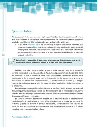 80 
Ejes articuladores 
Aunque cada disciplina cuenta con su propia especificidad curricular es posible identificar dos 
ejes articuladores en los procesos formativos comunes, los cuales concretan los propósitos 
señalados en el Informe Delors, el aprender a ser y el aprender a convivir: 
• El eje de la conciencia de sí (de ser persona) integra un conjunto de elementos que 
inciden en el desarrollo personal, como es el caso del autoconocimiento, la conciencia del 
cuerpo y de las emociones, la autoaceptación, el desarrollo de la asertividad, la formación 
del sujeto resiliente, la conciencia de sí, la autorregulación, el autocuidado, la identidad 
personal y colectiva. 
La resilencia es la capacidad de las personas para recuperarse de una situación adversa o de 
un problema, incluso para salir fortalecido de la adversidad al aprender de ella. 
Debido a que este campo formativo se centra en la persona, tanto en su dimensión 
personal como social, la socioafectividad es fundamental para contribuir al desarrollo pleno 
del alumnado. Incluye el manejo de sensaciones, percepciones y emociones a través de la 
motricidad, de las artes, del juego y de la interacción con los demás en un proceso de 
maduración que conlleva el autoconocimiento, la construcción del esquema y la imagen 
corporal, la exploración y desarrollo del potencial, el reconocimiento de las limitaciones y 
la autoestima. 
Para el desarrollo personal es primordial que se fortalezca en los alumnos su capacidad 
de autorregular sus acciones y ponderar sus decisiones con base en juicios razonados, con la 
finalidad de que al desplegar sus capacidades y deseos, adecuen y moderen su comportamiento 
de manera autónoma y responsable. 
En tanto su condición de menores de edad, en la educación básica se debe favorecer 
en el alumnado la conciencia de sí como sujeto con derecho a la protección por parte de 
su familia y del Estado a través de diversas instituciones, como la escuela o los servicios de 
salud. Por ello, en este campo se promueve una relación pedagógica basada en la ética del 
cuidado y en la responsabilidad de educar. 
Programas de estudio 2011 
 