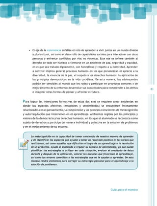 81 
• El eje de la convivencia enfatiza el reto de aprender a vivir juntos en un mundo diverso 
y pluricultural, así como el desarrollo de capacidades sociales para interactuar con otras 
personas y enfrentar conflictos por vías no violentas. Este eje se refiere también al 
derecho de todo ser humano a formarse en un ambiente de paz, seguridad y equidad, 
en el que sea tratado dignamente, con honestidad y respeto a su identidad. Aprender 
a convivir implica generar procesos humanos en los que prevalezcan el aprecio a la 
diversidad, la vivencia de la paz, el respeto a los derechos humanos, la aplicación de 
los principios democráticos en la vida cotidiana. De esta manera, los adolescentes 
podrán ser sensibles al mundo que les rodea y participar en proyectos comunes y de 
mejoramiento de su entorno; desarrollar sus capacidades para comprender a los demás 
e imaginar otras formas de pensar y afrontar el futuro. 
Para lograr las intenciones formativas de estos dos ejes se requiere crear ambientes en 
donde los aspectos afectivos (emociones y sentimientos) se encuentren íntimamente 
relacionados con el pensamiento, la comprensión y los procesos conscientes de metacognición 
y autorregulación que intervienen en el aprendizaje. Ambientes regidos por los principios y 
valores de la democracia y los derechos humanos, en los que el alumnado se reconozca como 
sujeto de derechos y participe de manera individual y colectiva en la solución de problemas 
y en el mejoramiento de su entorno. 
La metacognición es la capacidad de tomar conciencia de nuestra manera de aprender 
y de identificar los aspectos que ayudan a tener un resultado positivo en las tareas que 
realizamos, así como aquellos que dificultan el logro de un aprendizaje o la resolución 
de un problema. Ayuda al alumnado a regular su proceso de aprendizaje, ya que puede 
planificar las estrategias a utilizar en cada situación, evaluar el resultado de éstas 
durante y después de la aplicación, valorar las acciones que favorecen el aprendizaje, 
así como los errores cometidos o las estrategias que no le ayudan a aprender. De esta 
manera tendrá elementos para corregir su estrategia personal para el aprendizaje o la 
solución de problemas. 
Guías para el maestro 
 