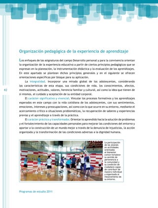 82 
Organización pedagógica de la experiencia de aprendizaje 
Los enfoques de las asignaturas del campo Desarrollo personal y para la convivencia orientan 
la organización de la experiencia educativa a partir de ciertos principios pedagógicos que se 
expresan en la planeación, la instrumentación didáctica y la evaluación de los aprendizajes. 
En este apartado se plantean dichos principios generales y en el siguiente se ofrecen 
orientaciones específicas por bloque para su aplicación. 
La integralidad. Incorporar una mirada global de los adolescentes, considerando 
las características de esta etapa, sus condiciones de vida, los conocimientos, afectos, 
motivaciones, actitudes, valores, herencia familiar y cultural, así como la idea que tienen de 
sí mismos, el cuidado y aceptación de su entidad corporal. 
El carácter significativo y vivencial. Vincular los procesos formativos y los aprendizajes 
esperados en este campo con la vida cotidiana de los adolescentes, con sus sentimientos, 
emociones, intereses y preocupaciones, así como con lo que ocurre en su entorno, mediante el 
acercamiento crítico a situaciones problemáticas, la recuperación de saberes y experiencias 
previas y el aprendizaje a través de la práctica. 
El carácter práctico y transformador. Orientar lo aprendido hacia la solución de problemas 
y el fortalecimiento de las capacidades personales para mejorar las condiciones del entorno y 
aportar a la construcción de un mundo mejor a través de la denuncia de injusticias, la acción 
organizada y la transformación de las condiciones adversas a la dignidad humana. 
Programas de estudio 2011 
La participación 
de los jóvenes 
en actividades 
orientadas 
al bienestar 
común fortalece 
su sentido de 
pertenencia a 
la comunidad y 
su condición de 
ciudadano capaz 
de contribuir de 
manera individual 
y organizada al 
mejoramiento de 
su entorno. 
 