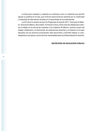 8 
La Guía para maestras y maestros se constituye como un referente que permite 
apoyar su práctica en el aula, que motiva la esencia del ser docente por su creatividad 
y búsqueda de alternativas situadas en el aprendizaje de sus estudiantes. 
La SEP tiene la certeza de que los Programas de estudio 2011. Guía para el Maes-tro. 
Educación Básica. Secundaria. Formación Cívica y Ética será de utilidad para orien-tar 
el trabajo en el aula de las maestras y los maestros de México, quienes a partir del 
trabajo colaborativo, el intercambio de experiencias docentes y el impacto en el logro 
educativo de sus alumnos enriquecerán este documento y permitirá realizar un auto-diagnóstico 
que apoye y promueva las necesidades para la profesionalización docente. 
SECRETARÍA DE EDUCACIÓN PÚBLICA 
 