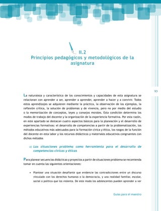 93 
II.2 
Principios pedagógicos y metodológicos de la 
asignatura 
La naturaleza y característica de los conocimientos y capacidades de esta asignatura se 
relacionan con aprender a ser, aprender a aprender, aprender a hacer y a convivir. Todos 
estos aprendizajes se adquieren mediante la práctica, la observación de los ejemplos, la 
reflexión crítica, la solución de problemas y de vivencia, pero no por medio del estudio 
o la memorización de conceptos, leyes y consejos morales. Esta condición determina los 
modos de trabajo del docente y la organización de la experiencia formativa. Por esta razón, 
en este apartado se destacan cuatro aspectos básicos para la planeación y el desarrollo de 
experiencias formativas: el desarrollo de competencias a partir de la problematización, los 
métodos educativos más adecuados para la formación cívica y ética, los rasgos de la función 
del docente en esta labor y los recursos didácticos y materiales educativos congruentes con 
dichos métodos 
a) Las situaciones problema como herramienta para el desarrollo de 
Guías para el maestro 
competencias cívicas y éticas 
Para planear secuencias didácticas y proyectos a partir de situaciones problema se recomienda 
tomar en cuenta las siguientes orientaciones: 
• Plantear una situación desafiante que evidencie las contradicciones entre un discurso 
vinculado con los derechos humanos o la democracia, y una realidad familiar, escolar, 
social o política que los violenta. De este modo los adolescentes pueden aprender a ver 
 