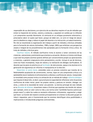 95 
responsable de sus decisiones y en ejercicio de sus derechos requiere el uso de métodos que 
eviten la imposición de normas, valores y conductas, y apuesten en cambio por la reflexión 
y el compromiso asumido libremente. Al centrarse en un enfoque puramente exhortativo y 
prescriptivo (decir al sujeto qué hacer, porque así debe ser), se corre el riesgo de educar 
para la obediencia ciega y reduce el papel del docente a la instrucción y el adoctrinamiento. 
Por ello se recomienda la organización del trabajo a partir de métodos y técnicas utilizados 
para la formación de valores (Schmelkes, 1998 y Latapí, 2003) que enfatizan una perspectiva 
amplia e integral de los procedimientos más apropiados para la formación cívica y ética. Se 
trata de métodos y técnicas para: 
Clarificar valores. El método clarificativo invita al alumno a tomar conciencia de las 
creencias, valoraciones y sentimiento que orientan su actuación. Mirarse a sí mismo contribuye 
a que sean los propios alumnos quienes definan por convencimiento propio sus apreciaciones 
y creencias, y generen congruencia entre pensamiento y acción. Incluye el uso de técnicas, 
como las frases incompletas, hojas de valores y la realización de diálogos clarificadores. El 
docente que los pone en práctica es un facilitador de este proceso, apoya a los alumnos en la 
generación de argumentos sin influirlos ni manipularlos en la elección. 
Desarrollar el juicio moral, entendido como un proceso evolutivo que transita de la 
heteronomía (aceptación de convenciones, normas, leyes sin una comprensión crítica) a la 
autonomía moral mediante el enfrentamiento a dilemas o conflictos de valores. Comprender 
la moralidad como proceso invita a la utilización de un método de trabajo reflexivo dialógico 
que impulse el desarrollo, es decir, que promueva la capacidad de reflexionar ante situaciones 
conflictivas de orden moral; poner los propios valores y posturas en tensión, dialogar con 
otros, y verse en la necesidad de tomar una posición. La técnica principal de este método 
es la discusión de dilemas: situaciones reales o ficticias que expresan esa tensión de valores 
(por ejemplo, entre un valor como la vida y una norma como “prohibido hacerse justicia por 
propia mano”) y sobre los cuales es necesario reflexionar críticamente, argumentar y elegir 
qué hacer. La función del maestro consiste principalmente en orientar la discusión grupal sin 
inducir respuestas, pero sí favoreciendo que los alumnos identifiquen otras posibilidades o 
implicaciones e introduciendo preguntas controvertidas. 
Guías para el maestro 
 