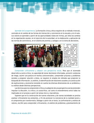 96 
Aprender de la experiencia. La formación cívica y ética requiere de un método vivencial, 
centrado en el cambio de las formas de interacción y convivencia en la escuela y en el aula. 
Los valores se aprenden a partir de las oportunidades reales de vivirlos, por ellos los cambios 
en la organización escolar, en el ejercicio de la autoridad, en la elaboración y aplicación de 
las normas de convivencia, en el sistema de premios y castigos o en la toma de decisiones. 
Comprender críticamente y adoptar una perspectiva social. Para que el alumnado 
desarrolle su juicio crítico, la capacidad de tomar decisiones informadas, prevenir conductas 
de riesgo, asumir una postura en hechos controversiales, comprender procesos y problemas 
sociales y proponer solución a éstos, se requiere el empleo de métodos que propicien la 
búsqueda de información, su análisis, la identificación de relaciones causales y la construcción 
de explicaciones y escenarios tomando en cuenta las diversas dimensiones de un problema y 
su análisis desde distintas perspectivas. 
Las técnicas para la comprensión crítica y la adopción de una perspectiva social pretenden 
impulsar la discusión, la crítica y la autocrítica, así como el entendimiento entre todos los 
implicados en el proceso a partir de temas micro y macroéticos. 
Suponen que en la construcción de nuevas relaciones y de nuevas sociedades es preciso 
analizar críticamente las existentes, a fin de promover la conciencia de la realidad social y 
el compromiso por transformarla. Dialogar a partir de un texto, la confrontación y análisis de 
valores, escribir para comprender críticamente, el análisis de problemas y planteamiento de 
Programas de estudio 2011 
El colectivo docente 
y las autoridades 
escolares ocupan un 
lugar privilegiado para 
la construcción de un 
ambiente escolar con 
normas, estilos de 
convivencia y de trabajo 
congruentes con la 
formación cívica y ética 
que se busca promover. 
Los alumnos aprenden 
competencias cívicas 
más por ejemplos de 
acción continuada que 
por discursos. 
 