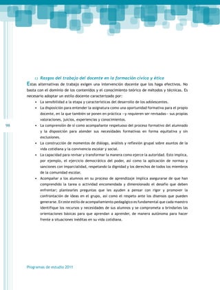 98 
c) Rasgos del trabajo del docente en la formación cívica y ética 
Estas alternativas de trabajo exigen una intervención docente que los haga efectivos. No 
basta con el dominio de los contenidos y el conocimiento teórico de métodos y técnicas. Es 
necesario adoptar un estilo docente caracterizado por: 
• La sensibilidad a la etapa y características del desarrollo de los adolescentes. 
• La disposición para entender la asignatura como una oportunidad formativa para el propio 
docente, en la que también se ponen en práctica —y requieren ser revisadas— sus propias 
valoraciones, juicios, experiencias y conocimientos. 
• La comprensión de sí como acompañante respetuoso del proceso formativo del alumnado 
y la disposición para atender sus necesidades formativas en forma equitativa y sin 
exclusiones. 
• La construcción de momentos de diálogo, análisis y reflexión grupal sobre asuntos de la 
vida cotidiana y la convivencia escolar y social. 
• La capacidad para revisar y transformar la manera como ejerce la autoridad. Esto implica, 
por ejemplo, el ejercicio democrático del poder, así como la aplicación de normas y 
sanciones con imparcialidad, respetando la dignidad y los derechos de todos los miembros 
de la comunidad escolar. 
• Acompañar a los alumnos en su proceso de aprendizaje implica asegurarse de que han 
comprendido la tarea o actividad encomendada y dimensionado el desafío que deben 
enfrentar; plantearles preguntas que les ayuden a pensar con rigor y promover la 
confrontación de ideas en el grupo, así como el respeto ante los disensos que pueden 
generarse. En este estilo de acompañamiento pedagógico es fundamental que cada maestro 
identifique los recursos y necesidades de sus alumnos y se comprometa a brindarles las 
orientaciones básicas para que aprendan a aprender, de manera autónoma para hacer 
frente a situaciones inéditas en su vida cotidiana. 
Programas de estudio 2011 
 