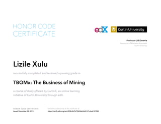 Deputy Vice-Chancellor, Education
Curtin University
Professor Jill Downie
HONOR CODE CERTIFICATE Verify the authenticity of this certificate at
CERTIFICATE
HONOR CODE
Lizile Xulu
successfully completed and received a passing grade in
TBOMx: The Business of Mining
a course of study offered by CurtinX, an online learning
initiative of Curtin University through edX.
Issued December 02, 2015 https://verify.edx.org/cert/498c6b7b79604eb3a9c121a4a61470b3
 
