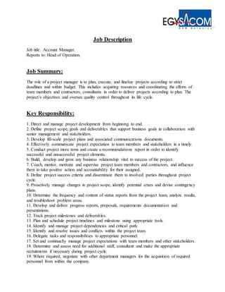 Job Description
Job title: Account Manager.
Reports to: Head of Operation.
Job Summary:
The role of a project manager is to plan, execute, and finalize projects according to strict
deadlines and within budget. This includes acquiring resources and coordinating the efforts of
team members and contractors, consultants in order to deliver projects according to plan. The
project’s objectives and oversee quality control throughout its life cycle.
Key Responsibility:
1. Direct and manage project development from beginning to end.
2. Define project scope, goals and deliverables that support business goals in collaboration with
senior management and stakeholders.
3. Develop fill-scale project plans and associated communications documents.
4. Effectively communicate project expectation to team members and stakeholders in a timely.
5. Conduct project more tems and create a recommendations report in order to identify
successful and unsuccessful project elements.
6. Build, develop and grow any business relationship vital to success of the project.
7. Coach, mentor, motivate and supervise project team members and contractors, and influence
them to take positive action and accountability for their assigned.
8. Define project success criteria and disseminate them to involved parties throughout project
cycle.
9. Proactively manage changes in project scope, identify potential crises and devise contingency
plans.
10. Determine the frequency and content of status reports from the project team, analyze results,
and troubleshoot problem areas.
11. Develop and deliver progress reports, proposals, requirements documentation and
presentations.
12. Track project milestones and deliverables.
13. Plan and schedule project timelines and milestone using appropriate tools.
14. Identify and manage project dependencies and critical path.
15. Identify and resolve issues and conflicts within the project team.
16. Delegate tasks and responsibilities to appropriate personnel.
17. Set and continually manage project expectations with team members and other stakeholders.
18. Determine and assess need for additional staff, consultant and make the appropriate
recruitments if necessary during project cycle.
19. Where required, negotiate with other department managers for the acquisition of required
personnel from within the company.
 