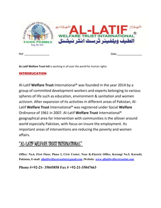 Ref: _________________ Date:_________________
AL Latif Welfare Trust Intl is working in all over the world for human rights
INTRODUCATION
Al-Latif Welfare Trust International® was founded in the year 2014 by a
group of committed development workers and experts belonging to various
spheres of life such as education, environment & sanitation and women
activism. After expansion of its activities in different areas of Pakistan, Al-
Latif Welfare Trust International® was registered under Social Welfare
Ordinance of 1961 in 2007. Al-Latif Welfare Trust International®
geographical area for intervention with communities is the allover around
world especially Pakistan, with focus on insure the employment. Its
important areas of interventions are reducing the poverty and women
affairs.
“AL-LATIF WELFARE TRUST INTERNATIONAL”,
Office: No.6, First Floor, Phase I, Civic Center, Near K-Electric Office, Korangi No.5, Karachi,
Pakistan, E-mail: allatifwelfaretrustint@gmail.com ;Website: www.allatifwelfaretrustint.com
Phone #+92-21- 35045858 Fax # +92-21-35047663
 