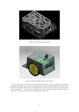 Figure 5: Robot Chassis with tracks
Figure 6: Selected Design for the Master Robot
For the slave robots, the use of smooth wheels was considered from the beginning of this project.
The initial design idea was to create a 4 wheeled robot with a turning mechanism at the front wheels.
This idea was quickly rejected and a 2 wheeled setup was chosen as the 2 wheel setup is cheaper and
easier to maneuver . As you can see this design is properly implemented with necessary spaces to
accompany speciﬁc components such as the IR sensor at the front.
7
 