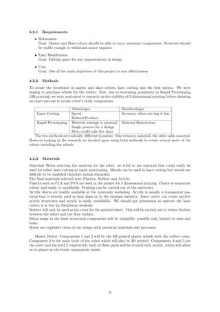 4.2.1 Requriements
• Robustness
Goal: Master and Slave robots should be able to carry necessary components. Structure should
be stable enough to withstand minor impacts.
• Easy Modiﬁcation
Goal: Editing space for any improvements in design
• Cost
Goal: One of the main objectives of this project is cost eﬀectiveness
4.2.2 Methods
To create the structures of master and slave robots, laser cutting was the best option. We were
hoping to purchase wheels for the robots. Now, due to increasing popularity in Rapid Prototyping
(3D printing) we were motivated to research on the viability of 3 dimensional printing before choosing
an exact process to create robot’s body components.
Advantages Disadvantages
Laser Cutting Speed Accuracy when carving is low
Reﬁned Product
Rapid Prototyping Material wastage is minimal Material Restrictions
Single process for a design
Slow; could take few days
The two methods are radically diﬀerent in nature. One removes material, the other adds material.
However looking at the research we decided upon using both methods to create several parts of the
robots including the wheels.
4.2.3 Materials
Materials When selecting the material for the robot, we tried to use material that could easily be
used for either laser cutting or rapid prototyping. Metals can be used in laser cutting but metals are
diﬃcult to be modiﬁed therefore metals discarded.
The ﬁnal materials selected were Plastics, Rubber and Acrylic.
Plastics such as PLA and PVA are used in the printer for 3 dimensional printing. Plastic is somewhat
robust and easily to modiﬁable. Printing can be carried out at the university
Acrylic sheets are readily available at the university workshop. Acrylic is usually a transparent ma-
terial that is heavily used as faux glass or in the eyeglass industry. Laser cutter can create perfect
acrylic structures and acrylic is easily modiﬁable. We should get permission to operate the laser
cutter; it is free for Swinburne students.
Rubber will only be used as the cover for the printed wheel. This will be carried out to reduce friction
between the wheel and the ﬂoor surface.
Metal usage in the basic structural components will be negligible, possibly only limited to nuts and
bolts.
Below are exploded views of our design with potential materials and processes;
Master Robot- Components 1 and 2 will be the 3D printed plastic wheels with the rubber cover.
Component 3 is the main body of the robot which will also be 3D printed. Components 4 and 5 are
the cover and the level 2 respectively both of these parts will be created with acrylic, which will allow
us to glance at electronic components inside.
9
 