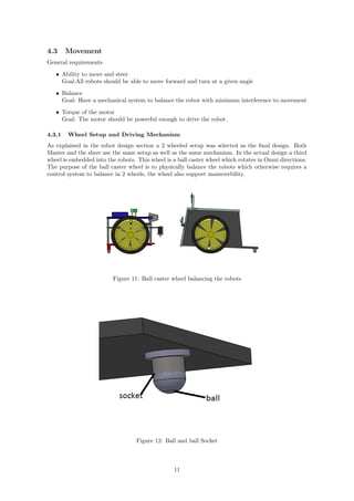 4.3 Movement
General requirements
• Ability to move and steer
Goal:All robots should be able to move forward and turn at a given angle
• Balance
Goal: Have a mechanical system to balance the robot with minimum interference to movement
• Torque of the motor
Goal: The motor should be powerful enough to drive the robot.
4.3.1 Wheel Setup and Driving Mechanism
As explained in the robot design section a 2 wheeled setup was selected as the ﬁnal design. Both
Master and the slave use the same setup as well as the same mechanism. In the actual design a third
wheel is embedded into the robots. This wheel is a ball caster wheel which rotates in Omni directions.
The purpose of the ball caster wheel is to physically balance the robots which otherwise requires a
control system to balance in 2 wheels, the wheel also support manuverbility.
Figure 11: Ball caster wheel balancing the robots
Figure 12: Ball and ball Socket
11
 
