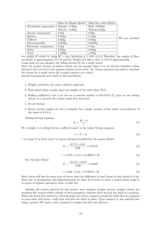 Mass for Master Robot Mass for a slave Robot
3D printed components Chassis - 0.43kg Base- 0.055kg
Wheels - 0.32kg Wheels 0.32kg
Acrylic components 0.5kg 0.3kg
Battery 0.15kg 0.15kg
2 Motor 0.05kg 0.05kg
Microcontroller 0.045kg 0.025kg
Electronic components 0.1kg 0.1kg
Other 0.05kg 0.05kg
Total 1.195kg 1.05kg
We can calculate
the weight of robots by using W = mg; Assuming g = 9.81 m/s/s Therefore, the weight of Mas-
ter Robot is approximately 11.7 N and the Weight of a Slave robot is 10.3 N approximately.
Using mass we can calculate the rolling friction Fr for a single wheel.
Since the project focuses on indoor robots, we can assume there is no air friction therefore rolling
friction is the only force that opposes motion of our robot. So, Torque equation was used to calculate
the torque for a single motor for a single rotation of a wheel.
Several assumptions were made in this calculation;
1. Weight carried by the caster wheel is neglected.
2. Each wheel share equally share the weight of the robot thus, W/2
3. Rolling coeﬃcient b for a car tire on a concrete surface is 0.01-0.015 [5], since we are testing
robots on a smooth tile a lower value 0.01 was used.
4. No air friction
5. Robot travels roughly d= 0.14 m linearly for a single rotation of the wheel; circumference of
the wheel is 0.14 m
Rolling friction equation
Fr =
W × b
r
(1)
W is weight, b is rolling friction coeﬃcient and r is the radius Torque equation
τ = F × d (2)
τ is torque, F is Force and d is Linear distance travelled For the master Robot
Fr =
11.7/2 × 0.01
0.06
= 0.975N (3)
τ = 0.975 × 0.14 = 0.1365N ∗ M (4)
For the slave Robot
Fr =
10.5/2 × 0.015
0.06
= 0.86N (5)
τ = 0.86 × 0.14 = 0.1204N ∗ M (6)
Both robots will use the same type of motor since the diﬀerence in load (mass) is only about 0.15 kg.
Since lots of assumptions and approximations are used, It is better to select a motor where toque is
in excess of highest calculated value- 0.1365 Nm.
Initially the motors selected for this project were unipolar stepper motors, stepper motors are
brushless DC motors which consists of electromagnetic switches that can lock the shaft in a position.
When the motor has rotated in a desired angle two electro magnets around the shaft that are opposite
to each other will create a ﬁeld that will lock the shaft in place. Upon research it was realized that
using a generic DC motor with a gearbox is simple and also cost eﬀective
13
 