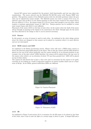 Several DC motors were considered for the project, both functionality and cost was taken into
consideration. The motor selected was the Mabuchi FA-130 RA motor with Tamiya 70097 twin
gearbox. This gearbox consists of two Mabuchi motors with two alterable gearboxes where the gear
ratio can be adjusted for torque needed. The Mabuchi motor can create a torque of 0.5 oz.in, we
selected a gear ratio of 38.2:1 on the Tamiya gearbox so that the toque created at the output will be
20 oz.in which is 1.4 N.m. An output torque of 1.4 N.m is more than enough to run our robot, which
requires a maximus approximate torque of 1.365 N.m. Tamiya gearbox can be modiﬁed to create
more torque if gear ratio 38.2:1 is not suﬃcient.
Placement of the motor will be at the base of each robot. In the master robot the shaft of the motor
will go through an opening in the chassis to be connected to the wheel. Enough space for the motor
has been allocated in the design so that it can be moved if necessary.
4.3.3 Sensors
In this project, an array of sensors is used in each robot. As explained in the robot design section
above the robots are designed so that sensors can be placed in a position where it is most eﬀective
and are not interrupted.
4.3.4 RGB camera and LED
As explained in the Robot Locationing section, Master robot will carry a RGB colour camera to
detect the direction using LEDs placed on the slaves. Due to this the camera and the LED should be
placed on the top of the robots preferably and the camera should be at an elevated position to get
a proper view at the slave robots’ LEDs therefore, the camera will be placed above the top cover of
the master robot which is at an elevation of about 175 mm from ground level. LED will be placed
on top of slave robots.
The camera for this feature has to have a clear view and it is necessary for the camera to be quick,
currently we are looking at a small 5 mega-pixel raspberry pi camera module which runs at a fram-
erate of 30 fps. As for LEDs, general multicolour LEDs are suﬃcient.
Figure 14: Camera Placement
Figure 15: Placement of LED
4.3.5 IR
As explained in Figure 2 and section 3.6 it is necessary for the IR sensor to be placed at the front
of the robot, since it has to emit the light at a certain range to detect it prior. A simple LED and a
14
 