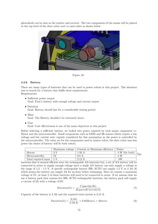 photodiode can be uses as the emitter and receiver. The two components of the sensor will be placed
at the top level of the slave robot next to each other as shown below.
Figure 16:
4.3.6 Battery
There are many types of batteries that can be used to power robots in this project. The intention
was to search for a battery that fulﬁls these requirements.
Requirements
• Suﬃcient power output
Goal: Find a battery with enough voltage and current output
• Duration
Goal: Battery should last for a considerable testing period
• Mass
Goal: The Battery shouldn’t be extremely heavy
• Cost
Goal: Cost eﬀectiveness is one of the main objectives in this project
Before selecting a suﬃcient battery, we looked into power required by each major component i.e.
Motor and the microcontroller. Small components such as LEDs and IR sensors which require a low
voltage and low current were vaguely considered for this assumption as the power is controlled by
the microcontroller. The value are for the components used in master robot, the slave robot uses less
power the choice of battery will ﬁt both robots.
Maximum voltage Current at Maximum eﬃciency Power
Motors 3 V 1.32 A 4 W (for both)
Microcontroller 5V 0.8 A 4 W
Total required input 5 V 2.12 A 8W
The
batteries that is seemed eﬃcient were the rechargeable AA batteries but, a set of AA battery will be
connected in series to supply enough voltage since a single AA battery can only supply a voltage in
the range of 1.2 – 1.5 V. A speciﬁc rechargeable battery HR- 3UTG can supply 1.2 V at 2 Ah [8]
which means the battery can supply 2A for an hour before recharging. Since we require a maximum
voltage of 5V, at least 5 of these batteries will need to be connected in series. If we assume that we
use a battery pack that contain ﬁve HR- 3UTG rechargeable batteries, the battery pack will supply
a current of 2A with a voltage of 6V.
Duration(h) =
Capacity(Ah)
RequiredCurrent(A)
(7)
Capacity of the battery is 2 Ah and the required total current is 2.12 A.
Duration(h) =
2(Ah)
2.12(A)
= 0.943hours = 56mins (8)
15
 